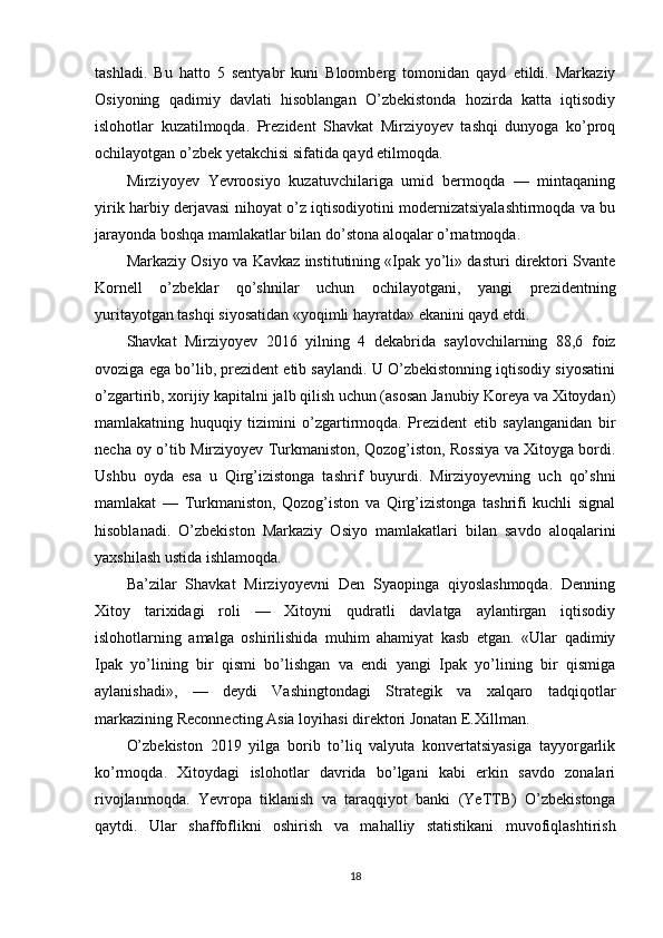 tashladi.   Bu   hatto   5   sentyabr   kuni   Bloomberg   tomonidan   qayd   etildi.   Markaziy
Osiyoning   qadimiy   davlati   hisoblangan   O’zbekistonda   hozirda   katta   iqtisodiy
islohotlar   kuzatilmoqda.   Prezident   Shavkat   Mirziyoyev   tashqi   dunyoga   ko’proq
ochilayotgan o’zbek yetakchisi sifatida qayd etilmoqda.
Mirziyoyev   Yevroosiyo   kuzatuvchilariga   umid   bermoqda   —   mintaqaning
yirik harbiy derjavasi nihoyat o’z iqtisodiyotini modernizatsiyalashtirmoqda va bu
jarayonda boshqa mamlakatlar bilan do’stona aloqalar o’rnatmoqda.
Markaziy Osiyo va Kavkaz institutining «Ipak yo’li» dasturi direktori Svante
Kornell   o’zbeklar   qo’shnilar   uchun   ochilayotgani,   yangi   prezidentning
yuritayotgan tashqi siyosatidan «yoqimli hayratda» ekanini qayd etdi.
Shavkat   Mirziyoyev   2016   yilning   4   dekabrida   saylovchilarning   88,6   foiz
ovoziga ega bo’lib, prezident etib saylandi. U O’zbekistonning iqtisodiy siyosatini
o’zgartirib, xorijiy kapitalni jalb qilish uchun (asosan Janubiy Koreya va Xitoydan)
mamlakatning   huquqiy   tizimini   o’zgartirmoqda.   Prezident   etib   saylanganidan   bir
necha oy o’tib Mirziyoyev Turkmaniston, Qozog’iston, Rossiya va Xitoyga bordi.
Ushbu   oyda   esa   u   Qirg’izistonga   tashrif   buyurdi.   Mirziyoyevning   uch   qo’shni
mamlakat   —   Turkmaniston,   Qozog’iston   va   Qirg’izistonga   tashrifi   kuchli   signal
hisoblanadi.   O’zbekiston   Markaziy   Osiyo   mamlakatlari   bilan   savdo   aloqalarini
yaxshilash ustida ishlamoqda.
Ba’zilar   Shavkat   Mirziyoyevni   Den   Syaopinga   qiyoslashmoqda.   Denning
Xitoy   tarixidagi   roli   —   Xitoyni   qudratli   davlatga   aylantirgan   iqtisodiy
islohotlarning   amalga   oshirilishida   muhim   ahamiyat   kasb   etgan.   «Ular   qadimiy
Ipak   yo’lining   bir   qismi   bo’lishgan   va   endi   yangi   Ipak   yo’lining   bir   qismiga
aylanishadi»,   —   deydi   Vashingtondagi   Strategik   va   xalqaro   tadqiqotlar
markazining Reconnecting Asia loyihasi direktori Jonatan E.Xillman.
O’zbekiston   2019   yilga   borib   to’liq   valyuta   konvertatsiyasiga   tayyorgarlik
ko’rmoqda.   Xitoydagi   islohotlar   davrida   bo’lgani   kabi   erkin   savdo   zonalari
rivojlanmoqda.   Yevropa   tiklanish   va   taraqqiyot   banki   (YeTTB)   O’zbekistonga
qaytdi.   Ular   shaffoflikni   oshirish   va   mahalliy   statistikani   muvofiqlashtirish
18 