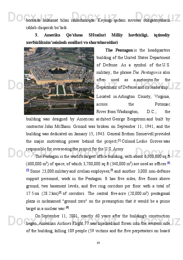 borasida   hukumat   bilan   ishlashmoqda.   Keyingi   qadam   suveren   obligatsiyalarni
ishlab chiqarish bo’ladi.
3.   Amerika   Qo’shma   SHtatlari   Milliy   havfsizligi,   iqtisodiy
xavfsizliknita’minlash omillari va shartsharoitlari  
The   Pentagon   is   the   headquarters
building   of   the   United   States   Department
of   Defense .   As   a   symbol   of   the   U.S.
military ,   the   phrase   The   Pentagon   is   also
often   used   as   a   metonym   for   the
Department of Defense and its leadership.
Located   in   Arlington   County,   Virginia ,
across   the   Potomac
River   from   Washington,   D.C. ,   the
building   was   designed   by   American   architect   George   Bergstrom   and   built   by
contractor   John   McShain .   Ground   was   broken   on   September   11,   1941,   and   the
building was dedicated  on January 15, 1943. General   Brehon Somervell   provided
the   major   motivating   power   behind   the   project; [5]
  Colonel   Leslie   Groves   was
responsible for overseeing the project for the   U.S. Army .
The Pentagon is the world's   largest office building , with about 6,500,000   sq   ft
(600,000   m 2
) of space, of which 3,700,000   sq   ft (340,000   m 2
) are used as offices. [6]
[7]
  Some   23,000   military   and   civilian   employees, [7]
  and   another   3,000   non-defense
support   personnel,   work   in   the   Pentagon.   It   has   five   sides,   five   floors   above
ground,   two   basement   levels,   and   five   ring   corridors   per   floor   with   a   total   of
17.5   mi   (28.2   km) [7]
  of   corridors.   The   central   five-acre   (20,000   m 2
)   pentagonal
plaza   is   nicknamed   " ground   zero "   on   the   presumption   that   it   would   be   a   prime
target in a   nuclear war . [8]
On   September   11,   2001 ,   exactly   60   years   after   the   building's   construction
began,   American   Airlines   Flight   77   was   hijacked   and   flown   into   the   western   side
of the building, killing 189 people (59 victims and the five perpetrators on board
19 