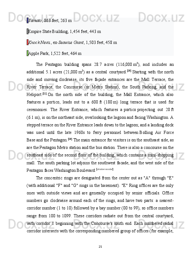   Yamato , 863 feet, 263   m
  Empire State Building , 1,454 feet, 443   m
  Knock Nevis , ex- Seawise Giant , 1,503 feet, 458   m
  Apple Park , 1,522 feet, 464   m
The   Pentagon   building   spans   28.7   acres   (116,000   m 2
),   and   includes   an
additional   5.1   acres   (21,000   m 2
)   as   a   central   courtyard. [10]
  Starting   with   the   north
side   and   moving   clockwise ,   its   five   façade   entrances   are   the   Mall   Terrace,   the
River   Terrace,   the   Concourse   (or   Metro   Station),   the   South   Parking,   and   the
Heliport. [11]
  On   the   north   side   of   the   building,   the   Mall   Entrance,   which   also
features   a   portico,   leads   out   to   a   600   ft   (180   m)   long   terrace   that   is   used   for
ceremonies.   The   River   Entrance,   which   features   a   portico   projecting   out   20   ft
(6.1   m), is on the northeast side, overlooking the lagoon and facing Washington. A
stepped terrace on the River Entrance leads down to the lagoon; and a landing dock
was   used   until   the   late   1960s   to   ferry   personnel   between   Bolling   Air   Force
Base   and the Pentagon. [10]
  The main entrance for visitors is on the southeast side, as
are the   Pentagon Metro station   and the bus station. There is also a concourse on the
southeast side of the second floor of the building, which contains a mini-shopping
mall. The south parking lot adjoins the southwest facade, and the west side of the
Pentagon faces   Washington Boulevard . [ citation needed ]
The   concentric   rings   are   designated   from   the   center   out   as   "A"   through   "E"
(with additional "F" and "G" rings in the basement). "E" Ring offices are the only
ones   with   outside   views   and   are   generally   occupied   by   senior   officials.   Office
numbers   go   clockwise   around   each   of   the   rings,   and   have   two   parts:   a   nearest-
corridor number (1 to 10) followed by a bay number (00 to 99), so office numbers
range   from   100   to   1099.   These   corridors   radiate   out   from   the   central   courtyard,
with  corridor   1  beginning  with  the   Concourse's  south   end.  Each   numbered  radial
corridor intersects with the corresponding numbered group of offices (for example,
21 