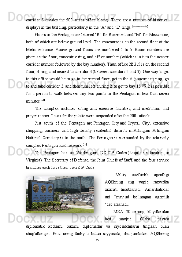corridor   5   divides   the   500   series   office   block).   There   are   a   number   of   historical
displays in the building, particularly in the "A" and "E" rings. [ citation needed ]
Floors in the Pentagon are lettered "B" for Basement and "M" for   Mezzanine ,
both of which are below ground level. The concourse is on the second floor at the
Metro   entrance.   Above   ground   floors   are   numbered   1   to   5.   Room   numbers   are
given as the floor, concentric ring, and office number (which is in turn the nearest
corridor number followed by the bay number). Thus, office 2B315 is on the second
floor, B ring, and nearest to corridor 3 (between corridors 2 and 3). One way to get
to this office would be to go to the second floor, get to the A (innermost) ring, go
to and take corridor 3, and then turn left on ring B to get to bay 15. [12]
  It is possible
for   a   person   to   walk   between   any   two   points   in   the   Pentagon   in   less   than   seven
minutes. [13]
The   complex   includes   eating   and   exercise   facilities,   and   meditation   and
prayer rooms. Tours for the public were suspended after   the 2001 attack .
Just   south   of   the   Pentagon   are   Pentagon   City   and   Crystal   City ,   extensive
shopping,   business,   and   high-density   residential   districts   in   Arlington .   Arlington
National   Cemetery   is   to   the   north.   The   Pentagon   is   surrounded   by   the   relatively
complex   Pentagon road network . [14]
The   Pentagon   has   six   Washington,   DC   ZIP   Codes   (despite   its   location   in
Virginia). The Secretary of Defense, the Joint Chiefs of Staff, and the four service
branches each have their own ZIP Code
Milliy   xavfsizlik   agentligi
AQShning   eng   yopiq   razvedka
xizmati   hisoblanadi.   Amerikaliklar
uni   “mavjud   bo’lmagan   agentlik
"deb atashadi.
MXA   20-asrning   50-yillaridan
beri   mavjud.   O’sha   paytda
diplomatik   kodlarni   buzish,   diplomatlar   va   siyosatchilarni   tinglash   bilan
shug'ullangan.   Endi   uning   faoliyati   butun   sayyorada,   shu   jumladan,   AQShning
22  