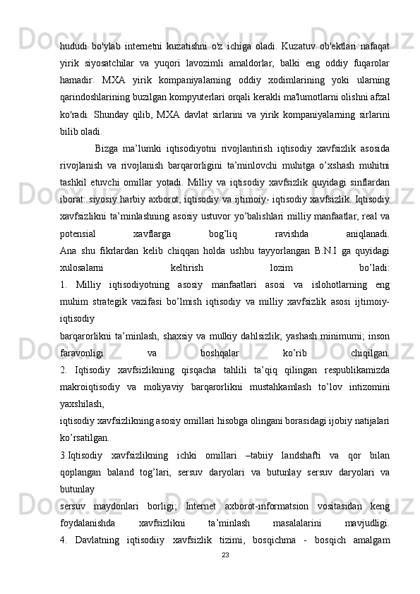 hududi   bo'ylab   internetni   kuzatishni   o'z   ichiga   oladi.   Kuzatuv   ob'ektlari   nafaqat
yirik   siyosatchilar   va   yuqori   lavozimli   amaldorlar,   balki   eng   oddiy   fuqarolar
hamadir.   MXA   yirik   kompaniyalarning   oddiy   xodimlarining   yoki   ularning
qarindoshlarining buzilgan kompyuterlari orqali kerakli ma'lumotlarni olishni afzal
ko'radi.   Shunday   qilib,   MXA   davlat   sirlarini   va   yirik   kompaniyalarning   sirlarini
bilib oladi.  
      Bizga   ma’lumki   iqtisodiyotni   rivojlantirish   iqtisodiy   xavfsizlik   asosida
rivojlanish   va   rivojlanish   barqarorligini   ta’minlovchi   muhitga   o’xshash   muhitni
tashkil   etuvchi   omillar   yotadi.   Milliy   va   iqtisodiy   xavfsizlik   quyidagi   sinflardan
iborat: siyosiy harbiy   axborot, iqtisodiy va ijtimoiy- iqtisodiy xavfsizlik. Iqtisodiy
xavfsizlikni ta’minlashning   asosiy ustuvor  yo’balishlari  milliy manfaatlar, real  va
potensial   xavflarga   bog’liq   ravishda   aniqlanadi.
Ana   shu   fikrlardan   kelib   chiqqan   holda   ushbu   tayyorlangan   B.N.I   ga   quyidagi
xulosalarni   keltirish   lozim   bo’ladi:
1.   Milliy   iqtisodiyotning   asosiy   manfaatlari   asosi   va   islohotlarning   eng
muhim   strategik   vazifasi   bo’lmish   iqtisodiy   va   milliy   xavfsizlik   asosi   ijtimoiy-
iqtisodiy
barqarorlikni   ta’minlash,   shaxsiy   va   mulkiy   dahlsizlik;   yashash   minimumi;   inson
faravonligi   va   boshqalar   ko’rib   chiqilgan.
2.   Iqtisodiy   xavfsizlikning   qisqacha   tahlili   ta’qiq   qilingan   respublikamizda
makroiqtisodiy   va   moliyaviy   barqarorlikni   mustahkamlash   to’lov   intizomini
yaxshilash,
iqtisodiy xavfsizlikning asosiy omillari hisobga olingani borasidagi ijobiy natijalari
ko’rsatilgan.
3.Iqtisodiy   xavfsizlikning   ichki   omillari   –tabiiy   landshafti   va   qor   bilan
qoplangan   baland   tog’lari,   sersuv   daryolari   va   butunlay   sersuv   daryolari   va
butunlay
sersuv   maydonlari   borligi;   Internet   axborot-informatsion   vositasidan   keng
foydalanishda   xavfsizlikni   ta’minlash   masalalarini   mavjudligi.
4.   Davlatning   iqtisodiiy   xavfsizlik   tizimi,   bosqichma   -   bosqich   amalgam
23