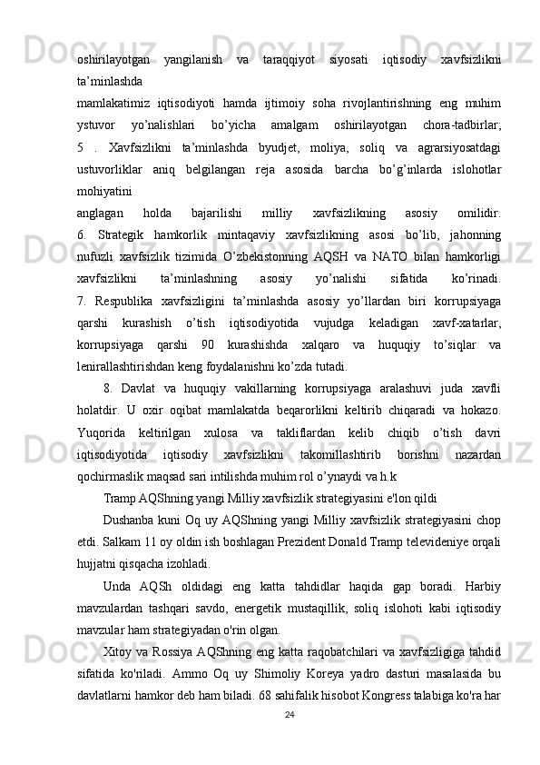 oshirilayotgan   yangilanish   va   taraqqiyot   siyosati   iqtisodiy   xavfsizlikni
ta’minlashda
mamlakatimiz   iqtisodiyoti   hamda   ijtimoiy   soha   rivojlantirishning   eng   muhim
ystuvor   yo’nalishlari   bo’yicha   amalgam   oshirilayotgan   chora-tadbirlar;
5   .   Xavfsizlikni   ta’minlashda   byudjet,   moliya,   soliq   va   agrarsiyosatdagi
ustuvorliklar   aniq   belgilangan   reja   asosida   barcha   bo’g’inlarda   islohotlar
mohiyatini
anglagan   holda   bajarilishi   milliy   xavfsizlikning   asosiy   omilidir.
6.   Strategik   hamkorlik   mintaqaviy   xavfsizlikning   asosi   bo’lib,   jahonning
nufuzli   xavfsizlik   tizimida   O’zbekistonning   AQSH   va   NATO   bilan   hamkorligi
xavfsizlikni   ta’minlashning   asosiy   yo’nalishi   sifatida   ko’rinadi.
7.   Respublika   xavfsizligini   ta’minlashda   asosiy   yo’llardan   biri   korrupsiyaga
qarshi   kurashish   o’tish   iqtisodiyotida   vujudga   keladigan   xavf-xatarlar,
korrupsiyaga   qarshi   90   kurashishda   xalqaro   va   huquqiy   to’siqlar   va
lenirallashtirishdan keng foydalanishni ko’zda   tutadi.
8.   Davlat   va   huquqiy   vakillarning   korrupsiyaga   aralashuvi   juda   xavfli
holatdir.   U   oxir   oqibat   mamlakatda   beqarorlikni   keltirib   chiqaradi   va   hokazo.
Yuqorida   keltirilgan   xulosa   va   takliflardan   kelib   chiqib   o’tish   davri
iqtisodiyotida   iqtisodiy   xavfsizlikni   takomillashtirib   borishni   nazardan
qochirmaslik maqsad   sari intilishda muhim rol o’ynaydi va h.k
Tramp AQShning yangi Milliy xavfsizlik strategiyasini e'lon qildi
Dushanba  kuni  Oq uy AQShning yangi  Milliy xavfsizlik strategiyasini  chop
etdi. Salkam 11 oy oldin ish boshlagan Prezident Donald Tramp televideniye orqali
hujjatni qisqacha izohladi.
Unda   AQSh   oldidagi   eng   katta   tahdidlar   haqida   gap   boradi.   Harbiy
mavzulardan   tashqari   savdo,   energetik   mustaqillik,   soliq   islohoti   kabi   iqtisodiy
mavzular ham strategiyadan o'rin olgan.
Xitoy va Rossiya  AQShning eng katta  raqobatchilari  va xavfsizligiga  tahdid
sifatida   ko'riladi.   Ammo   Oq   uy   Shimoliy   Koreya   yadro   dasturi   masalasida   bu
davlatlarni hamkor deb ham biladi. 68 sahifalik hisobot Kongress talabiga ko'ra har
24 