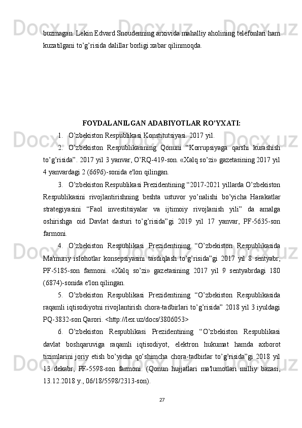 buzmagan. Lekin Edvard Snoudenning arxivida mahalliy aholining telefonlari ham
kuzatilgani to’g’risida dalillar borligi xabar qilinmoqda.
       
                    
FOYDALANILGAN ADABIYOTLAR RO’YXATI:
1. O’zbekiston Respublikasi Konstitutsiyasi. 2017 yil.
2. O’zbekiston   Respublikasining   Qonuni   “Korrupsiyaga   qarshi   kurashish
to’g’risida”. 2017 yil 3 yanvar, O’RQ-419-son. «Xalq so’zi» gazetasining 2017 yil
4 yanvardagi 2 (6696)-sonida e'lon qilingan. 
3. O’zbekiston Respublikasi Prezidentining “2017-2021 yillarda O’zbekiston
Respublikasini   rivojlantirishning   beshta   ustuvor   yo’nalishi   bo’yicha   Harakatlar
strategiyasini   “Faol   investitsiyalar   va   ijtimoiy   rivojlanish   yili”   da   amalga
oshirishga   oid   Davlat   dasturi   to’g’risida”gi   2019   yil   17   yanvar,   PF-5635-son
farmoni. 
4. O’zbekiston   Respublikasi   Prezidentining   “O’zbekiston   Respublikasida
Ma'muriy   islohotlar   konsepsiyasini   tasdiqlash   to’g’risida”gi   2017   yil   8   sentyabr,
PF-5185-son   farmoni.   «Xalq   so’zi»   gazetasining   2017   yil   9   sentyabrdagi   180
(6874)-sonida e'lon qilingan.
5. O’zbekiston   Respublikasi   Prezidentining   “O’zbekiston   Respublikasida
raqamli iqtisodiyotni rivojlantirish chora-tadbirlari to’g’risida” 2018 yil 3 iyuldagi
PQ-3832-son Qarori. <http://lex.uz/docs/3806053>
6. O’zbekiston   Respublikasi   Prezidentining   “O’zbekiston   Respublikasi
davlat   boshqaruviga   raqamli   iqtisodiyot,   elektron   hukumat   hamda   axborot
tizimlarini   joriy   etish   bo’yicha   qo’shimcha   chora-tadbirlar   to’g’risida”gi   2018   yil
13   dekabr,   PF-5598-son   farmoni.   (Qonun   hujjatlari   ma'lumotlari   milliy   bazasi,
13.12.2018 y., 06/18/5598/2313-son).
27 