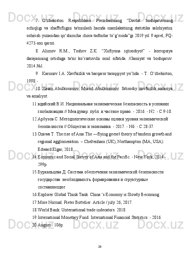 7. O’zbekiston   Respublikasi   Prezidentining   “Davlat   boshqaruvining
ochiqligi   va   shaffofligini   ta'minlash   hamda   mamlakatning   statistika   salohiyatini
oshirish yuzasidan qo’shimcha chora-tadbirlar to’g’risida”gi 2019 yil 9 aprel, PQ-
4273-son qarori.
8. Alimov   R.M.,   Toshev   Z.K.   “Xufiyona   iqtisodiyot”   -   korrupsiya
darajasining   ortishiga   ta'sir   ko’rsatuvchi   omil   sifatida.   //Jamiyat   va   boshqaruv.
2014.№1. 
9. Karimov I.A. Xavfsizlik va barqaror taraqqiyot yo’lida. - T.: O’zbekiston,
1998.-
10. Xasan   Abulkosimov,   Murod   Abulkosimov:   Iktisodiy   xavfsizlik   nazariya
va amaliyot.
11. вдийский В.И. Национальная экономическая безопасность в условиях 
глобализации // Междунар. публ. и частное право. - 2016. - N2. - С.9-10.
12. Арбузов С. Методологические основы оценки уровня экономической 
безопасности // Общество и экономика. - 2017. - N6. - С.28-37.
13. Ozawa T. The rise of Asia.The ―flying geese  theory of tandem growth and‖
regional agglomeration. – Cheltenham (UK), Northampton (MA, USA): 
Edward Elgar, 2018.
14. Economic and Social Survey of Asia and the Pacific. - New York, 2014.-
299p.
15. Буркальцева Д. Система обеспечения экономической безопасности 
государства: необходимость формирования и структурные 
составляющие
16. Explorer Global Think Tank. China ‘s Economy is Slowly Becoming 
17. More Normal. Pieter Bottelier. Article / july 26, 2017. 
18. World Bank. Unternational trade indecators. 2018.
19. International Monetary Fund: International Financial Statistics. - 2016. 
20. August.- 106p.
28 