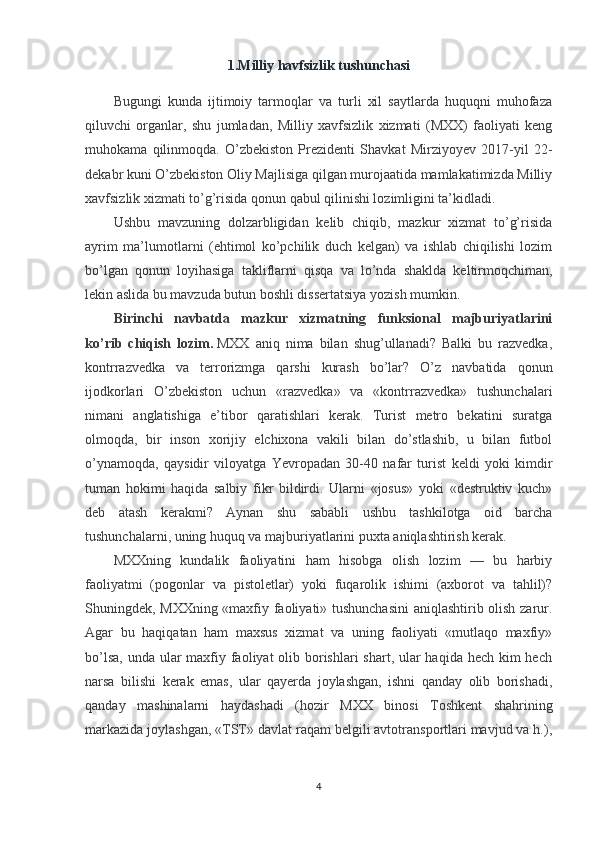 1.Milliy havfsizlik tushunchasi
Bugungi   kunda   ijtimoiy   tarmoqlar   va   turli   xil   saytlarda   huquqni   muhofaza
qiluvchi   organlar,   shu   jumladan,   Milliy   xavfsizlik   xizmati   (MXX)   faoliyati   keng
muhokama   qilinmoqda.   O’zbekiston   Prezidenti   Shavkat   Mirziyoyev   2017-yil   22-
dekabr kuni O’zbekiston Oliy Majlisiga qilgan murojaatida mamlakatimizda Milliy
xavfsizlik xizmati to’g’risida qonun qabul qilinishi lozimligini ta’kidladi.
Ushbu   mavzuning   dolzarbligidan   kelib   chiqib,   mazkur   xizmat   to’g’risida
ayrim   ma’lumotlarni   (ehtimol   ko’pchilik   duch   kelgan)   va   ishlab   chiqilishi   lozim
bo’lgan   qonun   loyihasiga   takliflarni   qisqa   va   lo’nda   shaklda   keltirmoqchiman,
lekin aslida bu mavzuda butun boshli dissertatsiya yozish mumkin.
Birinchi   navbatda   mazkur   xizmatning   funksional   majburiyatlarini
ko’rib   chiqish   lozim.   MXX   aniq   nima   bilan   shug’ullanadi?   Balki   bu   razvedka,
kontrrazvedka   va   terrorizmga   qarshi   kurash   bo’lar?   O’z   navbatida   qonun
ijodkorlari   O’zbekiston   uchun   «razvedka»   va   «kontrrazvedka»   tushunchalari
nimani   anglatishiga   e’tibor   qaratishlari   kerak.   Turist   metro   bekatini   suratga
olmoqda,   bir   inson   xorijiy   elchixona   vakili   bilan   do’stlashib,   u   bilan   futbol
o’ynamoqda,   qaysidir   viloyatga   Yevropadan   30-40   nafar   turist   keldi   yoki   kimdir
tuman   hokimi   haqida   salbiy   fikr   bildirdi.   Ularni   «josus»   yoki   «destruktiv   kuch»
deb   atash   kerakmi?   Aynan   shu   sababli   ushbu   tashkilotga   oid   barcha
tushunchalarni, uning huquq va majburiyatlarini puxta aniqlashtirish kerak.
MXXning   kundalik   faoliyatini   ham   hisobga   olish   lozim   —   bu   harbiy
faoliyatmi   (pogonlar   va   pistoletlar)   yoki   fuqarolik   ishimi   (axborot   va   tahlil)?
Shuningdek, MXXning «maxfiy faoliyati» tushunchasini  aniqlashtirib olish zarur.
Agar   bu   haqiqatan   ham   maxsus   xizmat   va   uning   faoliyati   «mutlaqo   maxfiy»
bo’lsa, unda ular maxfiy faoliyat  olib borishlari  shart, ular  haqida hech kim  hech
narsa   bilishi   kerak   emas,   ular   qayerda   joylashgan,   ishni   qanday   olib   borishadi,
qanday   mashinalarni   haydashadi   (hozir   MXX   binosi   Toshkent   shahrining
markazida joylashgan, «TST» davlat raqam belgili avtotransportlari mavjud va h.),
4 