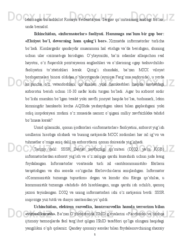 lekin agar bu tashkilot Rossiya Federatsiyasi Tergov qo’mitasining analogi bo’lsa,
unda bemalol.
Ikkinchidan,   «informatorlar»   faoliyati.   Hammaga   ma’lum   bir   gap   bor:
«Ehtiyot   bo’l,   devorning   ham   qulog’i   bor».   Xizmatda   informatorlar   turlicha
bo’ladi.   Kimlargadir   qandaydir   muammoni   hal   etishga   va’da   berishgan,   shuning
uchun   ular   «xizmat»ga   kirishgan.   O’ylaymizki,   ba’zi   odamlar   allaqachon   real
hayotni,   o’z   fuqarolik   pozitsiyasini   anglashlari   va   o’zlarining   «gap   tashuvchilik»
faoliyatini   to’xtatishlari   kerak.   Qizig’i   shundaki,   ba’zan   MXX   viloyat
boshqarmalari binosi oldidan o’tilayotganda (ayniqsa Farg’ona vodiysida), u yerda
ko’pincha   o’z   vatandoshlari,   qo’shnilari   yoki   hamkasblari   haqida   navbatdagi
axborotni   berish   uchun   10-30   nafar   kishi   turgan   bo’ladi.   Agar   bu   axborot   sodir
bo’lishi mumkin bo’lgan terakt yoki xavfli jinoyat haqida bo’lsa, tushunarli, lekin
kimningdir   hamkasbi   kecha   AQShda   yashaydigan   ukasi   bilan   gaplashgani   yoki
soliq inspeksiyasi  xodimi  o’z xonasida namoz o’qigani milliy xavfsizlikka tahdid
bo’lmasa kerak?
Umid qilamizki, qonun ijodkorlari «informatorlar» faoliyatini, axborot yig’ish
usullarini   hisobga   olishadi   va   buning   natijasida   MXX   xodimlari   har   xil   ig’vo   va
tuhmatlar o’rniga aniq dalil va axborotlarni qonun doirasida yig’ishadi.
Tarixiy   dalil:   SSSR   Davlat   xavfsizligi   qo’mitasi   (DXQ,   ya’ni   KGB)
informatorlardan axborot yig’ish va o’z xalqiga qarshi kurashish uchun juda keng
foydalangan.   Informatorlar   vositasida   turli   xil   «antikommunistik»   fikrlarni
tarqatishgan   va   shu   asosda   «o’zgacha   fikrlovchi»larni   aniqlashgan.   Informator
«Kommunistik   tuzumga   tupurdim»   degan   va   kimdir   shu   fikrga   qo’shilsa,   u
kommunistik   tuzumga   «tahdid»   deb   hisoblangan,   unga   qarshi   ish   ochilib,   qamoq
jazosi   tayinlangan.   DXQ   va   uning   informatorlari   ishi   o’z   natijasini   berdi:   SSSR
inqirozga yuz tutdi va dunyo xaritasidan yo’qoldi.
Uchinchidan,   elektron   razvedka,   kontrrazvedka   hamda   terrorizm   bilan
«virtual kurash».   Ba’zan O’zbekistonda IShID g’oyalarini «Facebook» va boshqa
ijtimoiy tarmoqlarda faol targ’ibot qilgan IShID tarafdori qo’lga olingani haqidagi
yangilikni o’qib qolamiz. Qanday qonuniy asoslar bilan foydalanuvchining shaxsiy
5 