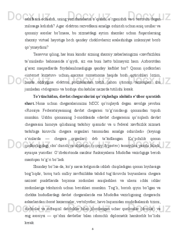 sahifasini ochishdi, uning yozishmalarini o’qishdi, o’rganishdi va u terrorchi degan
xulosaga kelishdi? Agar elektron razvedkani amalga oshirish uchun aniq usullar va
qonuniy   asoslar   bo’lmasa,   bu   xizmatdagi   ayrim   shaxslar   uchun   fuqarolarning
shaxsiy   virtual   hayotiga   hech   qanday   cheklovlarsiz   aralashishga   imkoniyat   berib
qo’ymaydimi?
Tasavvur qiling, har kuni kimdir sizning shaxsiy xabarlaringizni «xavfsizlikni
ta’minlash»   bahonasida   o’qiydi,   siz   esa   buni   hatto   bilmaysiz   ham.   Axborotdan
g’araz   maqsadlarda   foydalanilmasligiga   qanday   kafolat   bor?   Qonun   ijodkorlari
«internet   kuzatuv»   uchun   maxsus   ruxsatnoma   haqida   bosh   qotirishlari   lozim,
bunda   oddiygina   elektron   pochtalardan   tortib,   jahon   ijtimoiy   tarmoqlari,   shu
jumladan «telegram» va boshqa shu kabilar nazarda tutilishi kerak.
To’rtinchidan, davlat chegaralarini qo’riqlashga alohida e’tibor qaratish
shart.   Nima   uchun   chegaralarimizni   MXX   qo’riqlaydi   degan   savolga   javobni
«Rossiya   Federatsiyasining   davlat   chegarasi   to’g’risida»gi   qonunidan   topish
mumkin.   Ushbu   qonunning   3-moddasida   «davlat   chegarasini   qo’riqlash   davlat
chegarasini   himoya   qilishning   tarkibiy   qismidir   va   u   federal   xavfsizlik   xizmati
tarkibiga   kiruvchi   chegara   organlari   tomonidan   amalga   oshiriladi»   (keyingi
o’rinlarda   —   chegara   organlari)   deb   ta’kidlangan.   Ko’pchilik   qonun
ijodkorligidagi «ko’chirish va ishlatish» («copy & paste») tamoyilini yaxshi biladi,
ayniqsa yuristlar. O’zbekistonda mazkur funksiyalarni Mudofaa vazirligiga berish
mantiqan to’g’ri bo’ladi.
Shunday bo’lsa-da, ko’p narsa kelgusida ishlab chiqiladigan qonun loyihasiga
bog’liqdir,   biroq   turli   milliy   xavfsizlikka   tahdid   tug’diruvchi   buyumlarni   chegara
nazorat   punktlarida   bojxona   xodimlari   aniqlashlari   va   ularni   ichki   ishlar
xodimlariga   tekshirish   uchun   berishlari   mumkin.   Tog’li,   borish   qiyin   bo’lgan   va
chekka   hududlardagi   davlat   chegaralarida   esa   Mudofaa   vazirligining   chegarachi
askarlaridan iborat kazarmalar, vertolyotlar, havo hujumidan mudofaalanish tizimi,
durbinlar   va   infraqizil   datchiklar   bilan   jihozlangan   uchar   qurilmalar   (dronlar)   va
eng   asosiysi   —   qo’shni   davlatlar   bilan   ishonchli   diplomatik   hamkorlik   bo’lishi
kerak.
6 