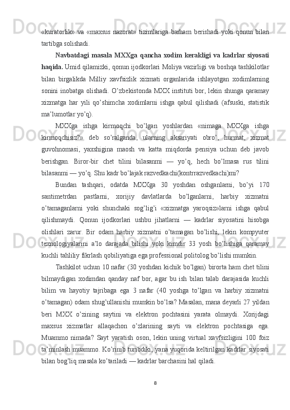 «kuratorlik»   va   «maxsus   nazorat»   tizimlariga   barham   berishadi   yoki   qonun   bilan
tartibga solishadi.
Navbatdagi   masala   MXXga   qancha   xodim   kerakligi   va   kadrlar   siyosati
haqida.   Umid qilamizki, qonun ijodkorlari Moliya vazirligi va boshqa tashkilotlar
bilan   birgalikda   Milliy   xavfsizlik   xizmati   organlarida   ishlayotgan   xodimlarning
sonini inobatga olishadi. O’zbekistonda MXX instituti bor, lekin shunga qaramay
xizmatga   har   yili   qo’shimcha   xodimlarni   ishga   qabul   qilishadi   (afsuski,   statistik
ma’lumotlar yo’q).
MXXga   ishga   kirmoqchi   bo’lgan   yoshlardan   «nimaga   MXXga   ishga
kirmoqchisiz?»   deb   so’ralganda,   ularning   aksariyati   obro’,   hurmat,   xizmat
guvohnomasi,   yaxshigina   maosh   va   katta   miqdorda   pensiya   uchun   deb   javob
berishgan.   Biror-bir   chet   tilini   bilasanmi   —   yo’q,   hech   bo’lmasa   rus   tilini
bilasanmi — yo’q. Shu kadr bo’lajak razvedkachi(kontrrazvedkachi)mi?
Bundan   tashqari,   odatda   MXXga   30   yoshdan   oshganlarni,   bo’yi   170
santimetrdan   pastlarni,   xorijiy   davlatlarda   bo’lganlarni,   harbiy   xizmatni
o’tamaganlarni   yoki   shunchaki   sog’lig’i   «xizmatga   yaroqsiz»larni   ishga   qabul
qilishmaydi.   Qonun   ijodkorlari   ushbu   jihatlarni   —   kadrlar   siyosatini   hisobga
olishlari   zarur.   Bir   odam   harbiy   xizmatni   o’tamagan   bo’lishi,   lekin   kompyuter
texnologiyalarini   a’lo   darajada   bilishi   yoki   kimdir   33   yosh   bo’lishiga   qaramay
kuchli tahliliy fikrlash qobiliyatiga ega professional politolog bo’lishi mumkin.
Tashkilot uchun 10 nafar (30 yoshdan kichik bo’lgan) birorta ham chet tilini
bilmaydigan   xodimdan   qanday   naf   bor,   agar   bu   ish   bilan   talab   darajasida   kuchli
bilim   va   hayotiy   tajribaga   ega   3   nafar   (40   yoshga   to’lgan   va   harbiy   xizmatni
o’tamagan) odam shug’ullanishi mumkin bo’lsa? Masalan, mana deyarli 27 yildan
beri   MXX   o’zining   saytini   va   elektron   pochtasini   yarata   olmaydi.   Xorijdagi
maxsus   xizmatlar   allaqachon   o’zlarining   sayti   va   elektron   pochtasiga   ega.
Muammo   nimada?   Sayt   yaratish   oson,   lekin   uning   virtual   xavfsizligini   100   foiz
ta’minlash muammo. Ko’rinib turibdiki, yana yuqorida keltirilgan kadrlar siyosati
bilan bog’liq masala ko’tariladi — kadrlar barchasini hal qiladi.
8 