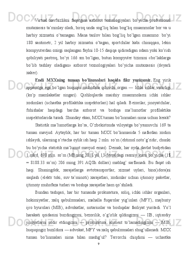 Virtual   xavfsizlikni   faqatgina   axborot   texnologiyalari   bo’yicha   professional
mutaxassis ta’minlay oladi, biroq unda sog’liq bilan bog’liq muammolar bor va u
harbiy   xizmatni   o’tamagan.   Mana   tanlov   bilan   bog’liq   bo’lgan   muammo:   bo’yi
180   santimetr,   2   yil   harbiy   xizmatni   o’tagan,   sportchilar   kabi   chiniqqan,   lekin
kompyuterdan oxirgi saqlangan faylni 10-15 daqiqa qidiradigan odam yoki ko’rish
qobiliyati   pastroq,   bo’yi   166   sm   bo’lgan,   butun   kompyuter   tizimini   «bo’laklarga
bo’lib   tashlay   oladigan»   axborot   texnologiyalari   bo’yicha   mutaxassis   (deyarli
xaker).
Endi   MXXning   tuman   bo’linmalari   haqida   fikr   yuritamiz.   Eng   yirik
apparatga   ega   bo’lgan   huquqni   muhofaza   qiluvchi   organ   —   Ichki   ishlar   vazirligi
(ko’p   mamlakatlar   singari).   Qishloqlarda   maishiy   muammolarni   ichki   ishlar
xodimlari   (uchastka   profilaktika   inspektorlari)   hal   qiladi.   Bezorilar,   jinoyatchilar,
fohishalar   haqidagi   barcha   axborot   va   boshqa   ma’lumotlar   profilaktika
inspektorlarida turadi. Shunday ekan, MXX tuman bo’linmalari nima uchun kerak?
Statistik   ma’lumotlarga   ko’ra,   O’zbekistonda   viloyatga   bo’ysunuvchi   169   ta
tuman   mavjud.   Aytaylik,   har   bir   tuman   MXX   bo’linmasida   5   nafardan   xodim
ishlaydi, ularning o’rtacha oylik ish haqi 2 mln. so’m (ehtimol noto’g’ridir, chunki
bu bo’yicha statistik ma’lumot mavjud emas). Demak, har oyda davlat budjetidan
1 mlrd. 690 mln. so’m (MBning 2018 yil 13-fevraldagi rasmiy kursi bo’yicha (1$
=   8188.33   so’m)   206   ming   391   AQSh   dollari)   mablag’   sarflanadi.   Bu   faqat   ish
haqi.   Shuningdek,   xarajatlarga   avtotransportlar,   xizmat   uylari,   bino(idora)ni
saqlash   (elektr   toki,   suv   ta’minoti)   xarajatlari,   xodimlar   uchun   ijtimoiy   paketlar,
ijtimoiy muhofaza turlari va boshqa xarajatlar ham qo’shiladi.
Bundan   tashqari,   har   bir   tumanda   prokuratura,   soliq,   ichki   ishlar   organlari,
hokimiyatlar,   xalq   qabulxonalari,   mahalla   fuqarolar   yig’inlari   (MFY),   majburiy
ijro   byurolari   (MIB),   advokatlar,   notariuslar   va   boshqalar   faoliyat   yuritadi.   Yo’l
harakati   qoidasini   buzdingizmi,   bezorilik,   o’g’irlik   qildingizmi   —   IIB,   iqtisodiy
jinoyatlarni   sodir   etdingizmi   —   prokuratura,   aliment   to’lamadingizmi   —   MIB,
huquqingiz buzildimi — advokat, MFY va xalq qabulxonalari shug’ullanadi. MXX
tuman   bo’linmalari   nima   bilan   mashg’ul?   Terrorchi   chiqdimi   —   uchastka
9 