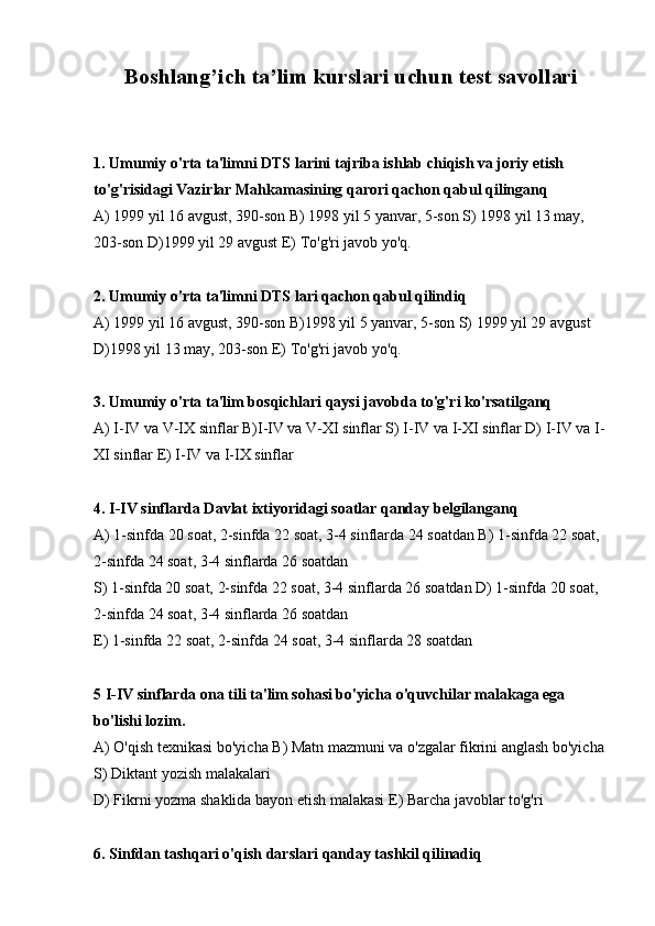 Boshlang’ich ta’lim kurslari uchun test savollari
1. Umumiy o'rta ta'limni DTS larini tajriba ishlab chiqish va joriy etish 
to'g'risidagi Vazirlar Mahkamasining qarori qachon qabul qilinganq
А) 1999 yil 16 avgust, 390-son В) 1998 yil 5 yanvar, 5-son S) 1998 yil 13 may, 
203-son D)1999 yil 29 avgust E) To'g'ri javob yo'q.
2. Umumiy o'rta ta'limni DTS lari qachon qabul qilindiq
А) 1999 yil 16 avgust, 390-son В)1998 yil 5 yanvar, 5-son S) 1999 yil 29 avgust 
D)1998 yil 13 may, 203-son E) To'g'ri javob yo'q.
3. Umumiy o'rta ta'lim bosqichlari qaysi javobda to'g'ri ko'rsatilganq
А) I-IV va V-IX sinflar В)I-IV va V-XI sinflar S) I-IV va I-XI sinflar D) I-IV va I-
XI sinflar E) I-IV va I-IX sinflar
4. I-IV sinflarda Davlat ixtiyoridagi soatlar qanday belgilanganq
А) 1-sinfda 20 soat, 2-sinfda 22 soat, 3-4 sinflarda 24 soatdan В) 1-sinfda 22 soat, 
2-sinfda 24 soat, 3-4 sinflarda 26 soatdan
S) 1-sinfda 20 soat, 2-sinfda 22 soat, 3-4 sinflarda 26 soatdan D) 1-sinfda 20 soat, 
2-sinfda 24 soat, 3-4 sinflarda 26 soatdan
E) 1-sinfda 22 soat, 2-sinfda 24 soat, 3-4 sinflarda 28 soatdan
5 I-IV sinflarda ona tili ta'lim sohasi bo'yicha o'quvchilar malakaga ega 
bo'lishi lozim.
А) O'qish texnikasi bo'yicha В) Matn mazmuni va o'zgalar fikrini anglash bo'yicha 
S) Diktant yozish malakalari
D) Fikrni yozma shaklida bayon etish malakasi E) Barcha javoblar to'g'ri
6. Sinfdan tashqari o'qish darslari qanday tashkil qilinadiq 