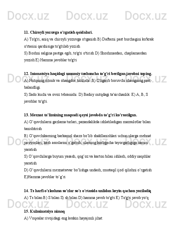 11. Chiroyli yozuvga o'rgatish qoidalari.
А) To'g'ri, aniq va chiroyli yozuvga o'rganish В) Daftarni past burchagini ko'krak 
o'rtasini qarshisiga to'g'rilab yozish
S) Boshni salgina pastga egib, to'g'ri o'tirish D) Shoshmasdan, chaplamasdan 
yozish E) Hamma javoblar to'g'ri
12. Intonatsiya haqidagi umumiy tushuncha to'g'ri berilgan javobni toping.
А) Nutqning ritmik va ohangdor tuzilishi. В) O'zgarib boruvchi ohangning past-
balandligi.
S) Sado kuchi va ovoz tebranishi. D) Badiiy nutqdagi ta'sirchanlik. E) A, B, S 
javoblar to'g'ri.
13. Mexnat ta’limining maqsadi qaysi javobda to’g’ri ko’rsatilgan. 
А) O’quvchilarni gazlama turlari, pazandalikda ishlatiladigan maxsulotlar bilan 
tanishtirish
В) O’quvchikarning barkamol shaxs bo’lib shakllanishlari uchun ularga mehnat 
jaroyonlari, kasb asoslarini o’gatish, ularning kasbgacha tayorgarligiga zamin 
yaratish
S) O’quvchilarga buyum yasash, qog’oz va karton bilan ishlash, oddiy naqshlar 
yaratish 
D) O’quvchilarni mexnatsevar bo’lishga undash, mustaqil ijod qilishni o’rgatish
E)Hamma javoblar to’g’ri
14. Ts harfi o'zlashma so'zlar so'z o'rtasida unlidan keyin qachon yoziladiq
А) Ts bilan В) S bilan S) sh bilan D) hamma javob to'g'ri E) To'g'ri javob yo'q
15. Kulminatsiya nimaq
А) Voqealar rivojidagi eng keskin hayajonli jihat. 