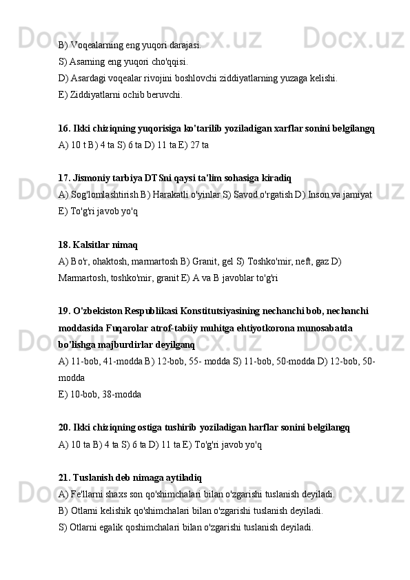 В) Voqealarning eng yuqori darajasi.
S) Asarning eng yuqori cho'qqisi.
D) Asardagi voqealar rivojini boshlovchi ziddiyatlarning yuzaga kelishi.
E) Ziddiyatlarni ochib beruvchi.
16. Ikki chiziqning yuqorisiga ko'tarilib yoziladigan xarflar sonini belgilangq
А) 10 t В) 4 ta S) 6 ta D) 11 ta E) 27 ta 
17. Jismoniy tarbiya DTSni qaysi ta'lim sohasiga kiradiq
А) Sog'lomlashtirish В) Harakatli o'yinlar S) Savod o'rgatish D) Inson va jamiyat 
E) To'g'ri javob yo'q
18. Kalsitlar nimaq
А) Bo'r, ohaktosh, marmartosh В) Granit, gel S) Toshko'mir, neft, gaz D) 
Marmartosh, toshko'mir, granit E) A va B javoblar to'g'ri
19. O'zbekiston Respublikasi Konstitutsiyasining nechanchi bob, nechanchi 
moddasida Fuqarolar atrof-tabiiy muhitga ehtiyotkorona munosabatda 
bo'lishga majburdirlar deyilganq
А) 11-bob, 41-modda В) 12-bob, 55- modda S) 11-bob, 50-modda D) 12-bob, 50-
modda 
E) 10-bob, 38-modda
20. Ikki chiziqning ostiga tushirib yoziladigan harflar sonini belgilangq
А) 10 ta В) 4 ta S) 6 ta D) 11 ta E) To'g'ri javob yo'q
21. Tuslanish deb nimaga aytiladiq
А) Fe'llarni shaxs son qo'shimchalari bilan o'zgarishi tuslanish deyiladi.
В) Otlarni kelishik qo'shimchalari bilan o'zgarishi tuslanish deyiladi.
S) Otlarni egalik qoshimchalari bilan o'zgarishi tuslanish deyiladi. 