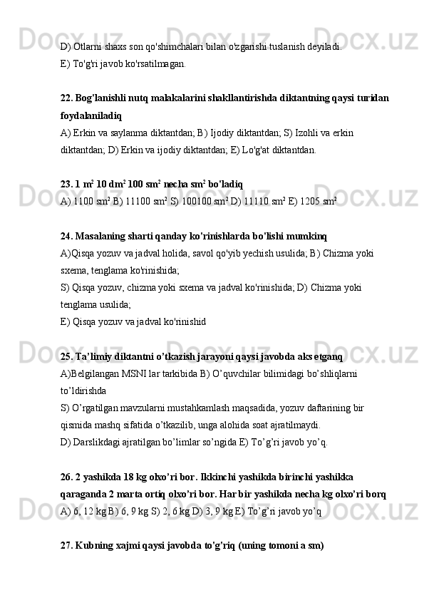 D) Otlarni shaxs son qo'shimchalari bilan o'zgarishi tuslanish deyiladi.
E) To'g'ri javob ko'rsatilmagan. 
22. Bog'lanishli nutq malakalarini shakllantirishda diktantning qaysi turidan 
foydalaniladiq
А) Erkin va saylanma diktantdan; В) Ijodiy diktantdan; S) Izohli va erkin 
diktantdan; D) Erkin va ijodiy diktantdan; E) Lo'g'at diktantdan.
23. 1 m 2
 10 dm 2
 100 sm 2
 necha sm 2
 bo'ladiq
А) 1100 sm 2
 В) 11100 sm 2
 S) 100100 sm 2
 D) 11110 sm 2
 E) 1205 sm 2
24. Masalaning sharti qanday ko'rinishlarda bo'lishi mumkinq
А)Qisqa yozuv va jadval holida, savol qo'yib yechish usulida; В) Chizma yoki 
sxema, tenglama ko'rinishida;
S) Qisqa yozuv, chizma yoki sxema va jadval ko'rinishida; D) Chizma yoki 
tenglama usulida; 
E) Qisqa yozuv va jadval ko'rinishid
25. Ta’limiy diktantni o’tkazish jarayoni qaysi javobda aks etganq
А)Belgilangan MSNI lar tarkibida В) O’quvchilar bilimidagi bo’shliqlarni 
to’ldirishda 
S) O’rgatilgan mavzularni mustahkamlash maqsadida, yozuv daftarining bir 
qismida mashq sifatida o’tkazilib, unga alohida soat ajratilmaydi.
D) Darslikdagi ajratilgan bo’limlar so’ngida E) To’g’ri javob yo’q.
26. 2 yashikda 18 kg olxo’ri bor. Ikkinchi yashikda birinchi yashikka 
qaraganda 2 marta ortiq olxo’ri bor. Har bir yashikda necha kg olxo’ri borq 
А) 6, 12 kg В) 6, 9 kg S) 2, 6 kg D) 3, 9 kg E) To’g’ri javob yo’q
27. Kubning xajmi qaysi javobda to'g'riq (uning tomoni a sm) 