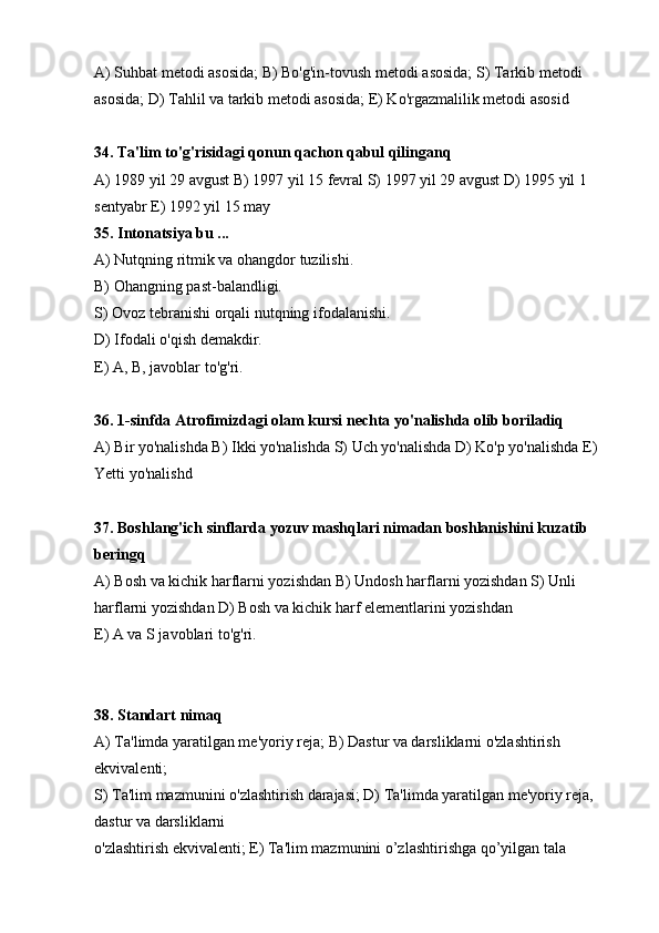 А) Suhbat metodi asosida; В) Bo'g'in-tovush metodi asosida; S) Tarkib metodi 
asosida; D) Tahlil va tarkib metodi asosida; E) Ko'rgazmalilik metodi asosid
34. Ta'lim to'g'risidagi qonun qachon qabul qilinganq
А) 1989 yil 29 avgust В) 1997 yil 15 fevral S) 1997 yil 29 avgust D) 1995 yil 1 
sentyabr E) 1992 yil 15 may
35. Intonatsiya bu ...
А) Nutqning ritmik va ohangdor tuzilishi.
В) Ohangning past-balandligi.
S) Ovoz tebranishi orqali nutqning ifodalanishi.
D) Ifodali o'qish demakdir.
E) A, B, javoblar to'g'ri.
36. 1-sinfda Atrofimizdagi olam kursi nechta yo'nalishda olib boriladiq
А) Bir yo'nalishda В) Ikki yo'nalishda S) Uch yo'nalishda D) Ko'p yo'nalishda E) 
Yetti yo'nalishd
37. Boshlang'ich sinflarda yozuv mashqlari nimadan boshlanishini kuzatib 
beringq
А) Bosh va kichik harflarni yozishdan В) Undosh harflarni yozishdan S) Unli 
harflarni yozishdan D) Bosh va kichik harf elementlarini yozishdan
E) A va S javoblari to'g'ri.
38. Standart nimaq
А) Ta'limda yaratilgan me'yoriy reja; В) Dastur va darsliklarni o'zlashtirish 
ekvivalenti;
S) Ta'lim mazmunini o'zlashtirish darajasi; D) Ta'limda yaratilgan me'yoriy reja, 
dastur va darsliklarni
o'zlashtirish ekvivalenti; E) Ta'lim mazmunini o’zlashtirishga qo’yilgan tala 