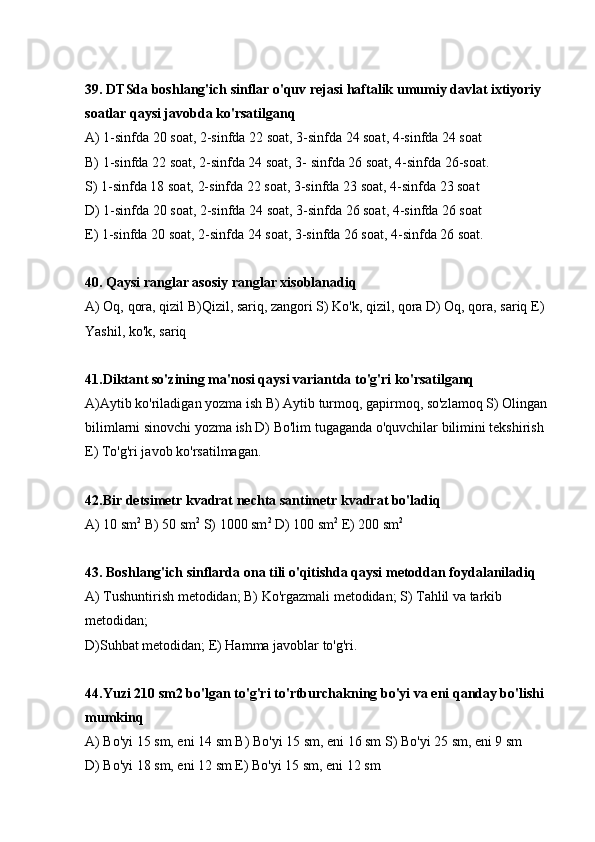 39. DTSda boshlang'ich sinflar o'quv rejasi haftalik umumiy davlat ixtiyoriy 
soatlar qaysi javobda ko'rsatilganq
А) 1-sinfda 20 soat, 2-sinfda 22 soat, 3-sinfda 24 soat, 4-sinfda 24 soat
В) 1-sinfda 22 soat, 2-sinfda 24 soat, 3- sinfda 26 soat, 4-sinfda 26-soat.
S) 1-sinfda 18 soat, 2-sinfda 22 soat, 3-sinfda 23 soat, 4-sinfda 23 soat
D) 1-sinfda 20 soat, 2-sinfda 24 soat, 3-sinfda 26 soat, 4-sinfda 26 soat
E) 1-sinfda 20 soat, 2-sinfda 24 soat, 3-sinfda 26 soat, 4-sinfda 26 soat.
40. Qaysi ranglar asosiy ranglar xisoblanadiq
А) Oq, qora, qizil В)Qizil, sariq, zangori S) Ko'k, qizil, qora D) Oq, qora, sariq E) 
Yashil, ko'k, sariq
41.Diktant so'zining ma'nosi qaysi variantda to'g'ri ko'rsatilganq
А)Aytib ko'riladigan yozma ish В) Aytib turmoq, gapirmoq, so'zlamoq S) Olingan 
bilimlarni sinovchi yozma ish D) Bo'lim tugaganda o'quvchilar bilimini tekshirish 
E) To'g'ri javob ko'rsatilmagan.
42.Bir detsimetr kvadrat nechta santimetr kvadrat bo'ladiq
А) 10 sm 2
 В) 50 sm 2
 S) 1000 sm 2
 D) 100 sm 2
 E) 200 sm 2
43. Boshlang'ich sinflarda ona tili o'qitishda qaysi metoddan foydalaniladiq
А) Tushuntirish metodidan; В) Ko'rgazmali metodidan; S) Tahlil va tarkib 
metodidan; 
D)Suhbat metodidan; E) Hamma javoblar to'g'ri.
44.Yuzi 210 sm2 bo'lgan to'g'ri to'rtburchakning bo'yi va eni qanday bo'lishi 
mumkinq
А) Bo'yi 15 sm, eni 14 sm В) Bo'yi 15 sm, eni 16 sm S) Bo'yi 25 sm, eni 9 sm
D) Bo'yi 18 sm, eni 12 sm E) Bo'yi 15 sm, eni 12 sm 