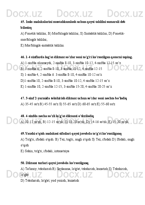 45. Imlo malakalarini mustahkamlash uchun qaysi tahlilni samarali deb 
bilasizq
А) Fonetik tahlilni; В) Morfologik tahlilni; S) Sintaktik tahlilni; D) Fonetik-
morfologik tahlilni;
E) Morfologik-sintaktik tahlilni.
46. 1-4 sinflarda log'at diktant so'zlar soni to'g'ri ko'rsatilgan qatorni toping.
А) 1-sinfda olinmaydi, 2-sinfda 8-10, 3-sinfda 10-12, 4-sinfda 12-15 so’z
В) 1-sinfda 6, 2-sinfda 8-10, 3-sinfda 10-12, 4-sinfda 12-15
S) 1-sinfda 4, 2-sinfda 6. 3-sinfda 8-10, 4-sinfda 10-12 so’z
D)1-sinfda 10, 2-sinfda 8-10, 3-sinfda 10-12, 4-sinfda 12-15 so’z
E) 1-sinfda 10, 2-sinfda 12-15, 3-sinfda 15-20, 4-sinfda 20-25 so’z
47. 3-sinf 2-yarmida tekshirish diktant uchun so'zlar soni nechta bo'ladiq
А ) 35-45 so'z  В ) 45-55 so'z S) 55-65 so'z D) 60-65 so'z E) 55-60 so'z
48. 4-sinfda necha so'zli lo'g'at diktanti o'tkziladiq
А ) 10-12 so'zli;  В ) 12-15 so'zli; S) 18-20 so'zli; D) 14-16 so'zli; E) 15-20 so'zli.
49.Yaxshi o'qish malakasi sifatlari qaysi javobda to'g'ri ko'rsatilganq
А ) To'g'ri, ifodali o'qish.  В ) Tez, tog'ri, ongli o'qish S) Tez, ifodali D) Ifodali, ongli
o'qish 
E) Sekin, to'g'ri, ifodali, intonatsiya
50. Diktant turlari qaysi javobda ko'rsatilganq
А) Ta'limiy, tekshirish В) Saylanma, lo'g'at, tekshirish, kuzatish S) Tekshirish, 
lo'g'at
D) Tekshirish, lo'g'at, yod yozish, kuzatish  