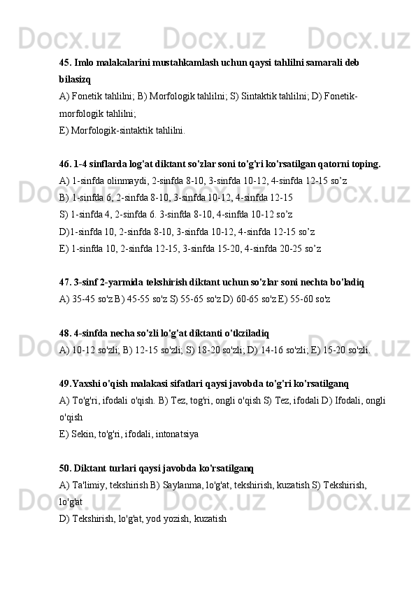 45. Imlo malakalarini mustahkamlash uchun qaysi tahlilni samarali deb 
bilasizq
А) Fonetik tahlilni; В) Morfologik tahlilni; S) Sintaktik tahlilni; D) Fonetik-
morfologik tahlilni;
E) Morfologik-sintaktik tahlilni.
46. 1-4 sinflarda log'at diktant so'zlar soni to'g'ri ko'rsatilgan qatorni toping.
А) 1-sinfda olinmaydi, 2-sinfda 8-10, 3-sinfda 10-12, 4-sinfda 12-15 so’z
В) 1-sinfda 6, 2-sinfda 8-10, 3-sinfda 10-12, 4-sinfda 12-15
S) 1-sinfda 4, 2-sinfda 6. 3-sinfda 8-10, 4-sinfda 10-12 so’z
D)1-sinfda 10, 2-sinfda 8-10, 3-sinfda 10-12, 4-sinfda 12-15 so’z
E) 1-sinfda 10, 2-sinfda 12-15, 3-sinfda 15-20, 4-sinfda 20-25 so’z
47. 3-sinf 2-yarmida tekshirish diktant uchun so'zlar soni nechta bo'ladiq
А ) 35-45 so'z  В ) 45-55 so'z S) 55-65 so'z D) 60-65 so'z E) 55-60 so'z
48. 4-sinfda necha so'zli lo'g'at diktanti o'tkziladiq
А ) 10-12 so'zli;  В ) 12-15 so'zli; S) 18-20 so'zli; D) 14-16 so'zli; E) 15-20 so'zli.
49.Yaxshi o'qish malakasi sifatlari qaysi javobda to'g'ri ko'rsatilganq
А ) To'g'ri, ifodali o'qish.  В ) Tez, tog'ri, ongli o'qish S) Tez, ifodali D) Ifodali, ongli
o'qish 
E) Sekin, to'g'ri, ifodali, intonatsiya
50. Diktant turlari qaysi javobda ko'rsatilganq
А) Ta'limiy, tekshirish В) Saylanma, lo'g'at, tekshirish, kuzatish S) Tekshirish, 
lo'g'at
D) Tekshirish, lo'g'at, yod yozish, kuzatish