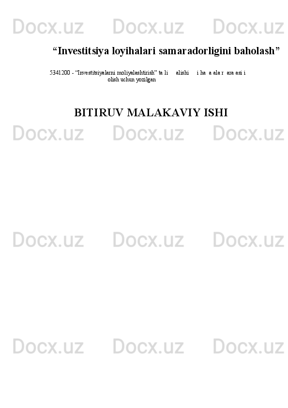  
“ Investitsiya loyihalari  samaradorligini baholash”
 
5341200 - “Investitsiyalarni moliyalashtirish” ta li     alishi     i ha  a ala r  ara asi i
olish uchun yozilgan 
 
 
     BITIRUV MALAKAVIY ISHI  
 
  