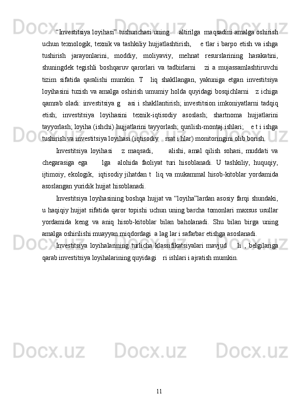 “Investitsiya loyihasi” tushunchasi uning     altirilga  maqsadini amalga oshirish
uchun texnologik, texnik va tashkiliy hujjatlashtirish,       e tlar i barpo etish va ishga
tushirish   jarayonlarini,   moddiy,   moliyaviy,   mehnat   resurslarining   harakatini,
shuningdek   tegishli   boshqaruv   qarorlari   va   tadbirlarni       zi   a   mujassamlashtiruvchi
tizim   sifatida   qaralishi   mumkin.   T     liq   shakllangan,   yakuniga   etgan   investitsiya
loyihasini  tuzish va amalga oshirish umumiy holda quyidagi bosqichlarni      z ichiga
qamrab   oladi:   investitsiya   g       asi   i   shakllantirish;   investitsion   imkoniyatlarni   tadqiq
etish;   investitsiya   loyihasini   texnik-iqtisodiy   asoslash;   shartnoma   hujjatlarini
tayyorlash; loyiha (ishchi) hujjatlarini tayyorlash; qurilish-montaj ishlari;    e t i ishga
tushirish va investitsiya loyihasi (iqtisodiy    rsat i hlar) monitoringini olib borish. 
Investitsiya   loyihasi       z   maqsadi,           alishi,   amal   qilish   sohasi,   muddati   va
chegarasiga   ega         lga     alohida   faoliyat   turi   hisoblanadi.   U   tashkiliy,   huquqiy,
ijtimoiy, ekologik,   iqtisodiy jihatdan  t   liq va mukammal  hisob-kitoblar  yordamida
asoslangan yuridik hujjat hisoblanadi. 
Investitsiya loyihasining boshqa hujjat va “loyiha”lardan asosiy farqi shundaki,
u haqiqiy hujjat  sifatida qaror  topishi  uchun  uning barcha  tomonlari  maxsus  usullar
yordamida   keng   va   aniq   hisob-kitoblar   bilan   baholanadi.   Shu   bilan   birga   uning
amalga oshirilishi muayyan miqdordagi  a lag lar i safarbar etishga asoslanadi.  
Investitsiya   loyihalarining   turlicha   klassifikatsiyalari   mavjud         li   ,   belgilariga
qarab investitsiya loyihalarining quyidagi    ri ishlari i ajratish mumkin. 
 
  11   