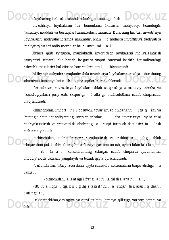 - loyihaning turli ishtirokchilari borligini inobatga olish. 
Investitsiya   loyihalarini   har   tomonlama   (xususan   moliyaviy,   texnologik,
tashkiliy, muddati va boshqalar) xarakterlash mumkin. Bularning har biri investitsiya
loyihalarini   moliyalashtirishda   muhimdir,   lekin        p  hollarda  investitsiya   faoliyatida
moliyaviy va iqtisodiy mezonlar hal qiluvchi rol     a  i. 
Xulosa   qilib   aytganda,   mamlakatda   investitsion   loyihalarni   moliyalashtirish
jarayonini   samarali   olib   borish,   kelgusida   yuqori   daromad   keltirib,   iqtisodiyotdagi
ishsizlik masalasini hal etishda ham muhim omil    li  hisoblanadi. 
Milliy iqtisodiyotni rivojlantirishda investitsiya loyihalarini amalga oshirishning
ahamiyati benihoya katta    li , u quyidagilar bilan izohlanadi: 
- birinchidan,   investitsiya   loyihalari   ishlab   chiqarishga   zamonaviy   texnika   va
texnologiyalarni   joriy   etib,   eksportga         l   alla   ga     mahsulotlarni   ishlab   chiqarishni
rivojlantiradi; 
- ikkinchidan,   import       r   i   i   bosuvchi   tovar   ishlab   chiqarishni         lga   q       ish   va
buning   uchun   iqtisodiyotning   ustuvor   sohalari           icha   investitsiya   loyihalarini
moliyalashtirish   va   pirovardida   aholining     e       r   agi   turmush   darajasini   ta     i   lash
imkonini yaratadi; 
- uchinchidan,   kichik   biznesni   rivojlantirish   va   qishloq   x       aligi   ishlab
chiqarishini jadallashtirish orqali   si  borayotgan aholini ish joylari bilan ta  i la  i; 
- t     rti     hi   a   ,     korxonalarning   eskirgan   ishlab   chiqarish   quvvatlarini,
moddiytexnik bazasini yangilaydi va texnik qayta qurollantiradi; 
- beshinchidan, tabiiy resurslarni qayta ishlovchi korxonalarni barpo etishga     a
lasha i; 
- oltinchidan,  a la at agi i frat zil a i ri   la tirish a  atta r l     a  i; 
- etti  hi a , iqtis  i  tga x ri  i g ilg  r tash il t hili   a   shqar   ta ri alari i q  llash i
i ati t g ila i;  
- sakkizinchidan,ekologiya   va   atrof-muhitni   himoya   qilishga   yordam   beradi   va
h.k. 
  13