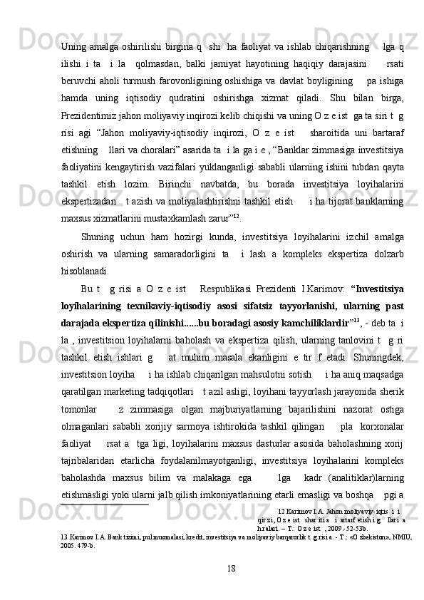 Uning amalga  oshirilishi   birgina  q    shi    ha  faoliyat  va  ishlab  chiqarishning        lga  q
ilishi   i   ta     i   la     qolmasdan,   balki   jamiyat   hayotining   haqiqiy   darajasini         rsati
beruvchi   aholi   turmush   farovonligining  oshishiga   va  davlat   boyligining        pa  ishiga
hamda   uning   iqtisodiy   qudratini   oshirishga   xizmat   qiladi.   Shu   bilan   birga,
Prezidentimiz jahon moliyaviy inqirozi kelib chiqishi va uning O z e ist  ga ta siri t  g
risi   agi   “Jahon   moliyaviy-iqtisodiy   inqirozi,   O   z   e   ist       sharoitida   uni   bartaraf
etishning    llari va choralari” asarida ta  i la ga i e , “Banklar zimmasiga investitsiya
faoliyatini  kengaytirish vazifalari  yuklanganligi  sababli  ularning ishini  tubdan  qayta
tashkil   etish   lozim.   Birinchi   navbatda,   bu   borada   investitsiya   loyihalarini
ekspertizadan     t azish va moliyalashtirishni  tashkil  etish         i ha tijorat  banklarning
maxsus xizmatlarini mustaxkamlash zarur” 12
.  
Shuning   uchun   ham   hozirgi   kunda,   investitsiya   loyihalarini   izchil   amalga
oshirish   va   ularning   samaradorligini   ta     i   lash   a   kompleks   ekspertiza   dolzarb
hisoblanadi.  
Bu   t     g   risi   a   O   z   e   ist       Respublikasi   Prezidenti   I.Karimov:   “Investitsiya
loyihalarining   texnikaviy-iqtisodiy   asosi   sifatsiz   tayyorlanishi,   ularning   past
darajada ekspertiza qilinishi......bu boradagi asosiy kamchiliklardir ” 13
, - deb ta  i
la   ,   investitsion   loyihalarni   baholash   va   ekspertiza   qilish,   ularning   tanlovini   t     g   ri
tashkil   etish   ishlari   g       at   muhim   masala   ekanligini   e   tir   f   etadi.   Shuningdek,
investitsion loyiha     i ha ishlab chiqarilgan mahsulotni sotish     i ha aniq maqsadga
qaratilgan marketing tadqiqotlari     t azil asligi, loyihani tayyorlash jarayonida sherik
tomonlar       z   zimmasiga   olgan   majburiyatlarning   bajarilishini   nazorat   ostiga
olmaganlari   sababli   xorijiy   sarmoya   ishtirokida   tashkil   qilingan         pla     korxonalar
faoliyat         rsat   a     tga   ligi,   loyihalarini   maxsus   dasturlar   asosida   baholashning   xorij
tajribalaridan   etarlicha   foydalanilmayotganligi,   investitsiya   loyihalarini   kompleks
baholashda   maxsus   bilim   va   malakaga   ega         lga     kadr   (analitiklar)larning
etishmasligi yoki ularni jalb qilish imkoniyatlarining etarli emasligi va boshqa    pgi a
12  Karimov I.A. Jahon moliyaviy-iqtis  i  i 
qir zi, O z e ist   shar iti a   i  artarf etish i g    llari  a 
h ralari. – T.: O z e ist  , 2009.-52-53b. 
13   Karimov I.A. Bank tizimi, pul muomalasi, kredit, investitsiya va moliyaviy barqarorlik t  g risi a. - T.: «O zbekiston», NMIU,
2005. 479-b.  
  18