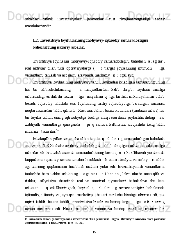 sabablar   tufayli   investitsiyalash   jarayonlari   sust   rivojlanayotganligi   asosiy
masalalardandir.  
 
1.2.   Investitsiya loyihalarining moliyaviy-iqtisodiy samaradorligini 
baholashning nazariy asoslari 
 
Investitsiya  loyihasini  moliyaviy-iqtisodiy samaradorligini  baholash    a lag lar  i
real   aktivlar   bilan   turli   operatsiyalarga   (       e   tlarga)   joylashning   mumkin         lga
variantlarni tanlash va asoslash jarayonida markaziy   ri  i egallaydi. 
Investitsiya loyihasining moliyaviy tahlili loyihadan keladigan samaraning uning
har   bir   ishtirokchilarining       z   maqsadlaridan   kelib   chiqib,   loyihani   amalga
oshirishdagi   erishilishi   lozim         lga     natijalarni   q    lga  kiritish   imkoniyatlarini   ochib
beradi.   Iqtisodiy   tahlilida   esa,   loyihaning   milliy   iqtisodiyotga   beradigan   samarasi
nuqtai nazaridan tahlil qilinadi. Xususan, Jahon banki xodimlari (mutaxassislari) har
bir   loyiha   uchun   uning   iqtisodiyotga   boshqa   aniq   resurslarni   joylashtirishdagi       zar
ziddiyatli   variantlarga   qaraganda         pr   q   samara   keltirishni   aniqlashda   keng   tahlil
ishlarini   t aza ilar. 14
   
Mustaqillik yillaridan ancha oldin kapital q   il alar i g samaradorligini baholash
akademik  T.S.Xachaturov ilmiy boshchiligida ishlab chiqilgan uslub asosida amalga
oshirilar edi. Bu uslub asosida samaradorlikning tarmoq  e   r koeffitsienti yordamida
taqqoslama iqtisodiy samaradorlikni hisoblash    li bilan absolyut va nisbiy    ri ishlar
agi   ularning   qoplanishini   hisoblash   usullari   yotar   edi.   Investitsiyalash   variantlarini
tanlashda   ham   ushbu   uslubning       ziga   xos       r   i   bor   edi,   lekin   ularda   noaniqlik   va
risklar,   inflyatsiya   sharoitida   real   va   nominal   qiymatlarni   baholashva   shu   kabi
uslublar         q   edi.Shuningdek,   kapital   q       il   alar   i   g   samaradorligini   baholashda
iqtisodiy, ijtimoiy va, ayniqsa, marketing jihatlari etarlicha hisobga olinmas edi, pul
oqimi   tahlili,   balans   tahlili,   amortiztsiya   hisobi   va   boshqalarga         lga     e   ti     r   uning
uchun   xos   emas   edi.   Hozir   esa   boshqa   zamon   va   boshqa   vazifalar,   muammolar
14  Банковское дело и финансирование инвестиций./ Под редакцией Н.Брука. Институт экономического развития 
Всемирного банка, 1 том, 2-часть. 1995.  с.- 281. 
  19   