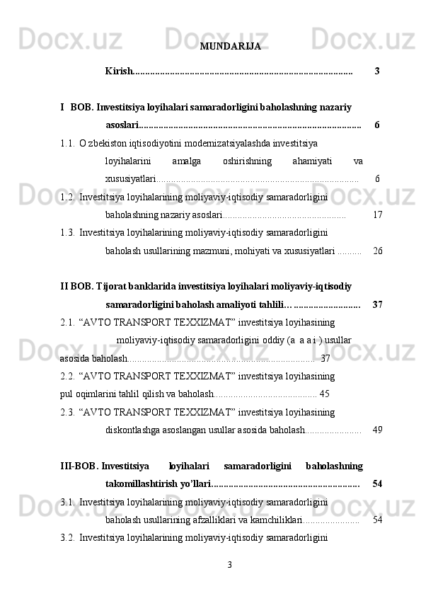 MUNDARIJA  
 
  Kirish.........................................................................................  3 
 
I BOB. Investitsiya loyihalari samaradorligini baholashning nazariy   
asoslari..........................................................................................   6 
1.1. O zbekiston iqtisodiyotini modernizatsiyalashda investitsiya   
loyihalarini  amalga  oshirishning  ahamiyati  va   
xususiyatlari..................................................................................  6 
1.2. Investitsiya loyihalarining moliyaviy-iqtisodiy samaradorligini   
baholashning nazariy asoslari..................................................  17 
1.3. Investitsiya loyihalarining moliyaviy-iqtisodiy samaradorligini   
baholash usullarining mazmuni, mohiyati va xususiyatlari ..........  26 
     
II BOB. Tijorat banklarida investitsiya loyihalari moliyaviy-iqtisodiy   
samaradorligini baholash amaliyoti tahlili…...........................   37 
2.1. “AVTO TRANSPORT TEXXIZMAT” investitsiya   loyihasining   
moliyaviy-iqtisodiy samaradorligini oddiy (a  a a i ) usullar   
asosida baholash............................................................................  37 
2.2. “AVTO TRANSPORT TEXXIZMAT” investitsiya   loyihasining   
pul oqimlarini tahlil qilish va baholash..........................................  45 
2.3. “AVTO TRANSPORT TEXXIZMAT” investitsiya   loyihasining   
diskontlashga asoslangan usullar asosida baholash.......................  49 
     
III-BOB. Investitsiya  loyihalari  samaradorligini  baholashning   
takomillashtirish yo’llari............................................................  54 
3.1. Investitsiya loyihalarining moliyaviy-iqtisodiy samaradorligini   
baholash usullarining afzalliklari va kamchiliklari.......................  54 
3.2. Investitsiya loyihalarining moliyaviy-iqtisodiy samaradorligini   
  3