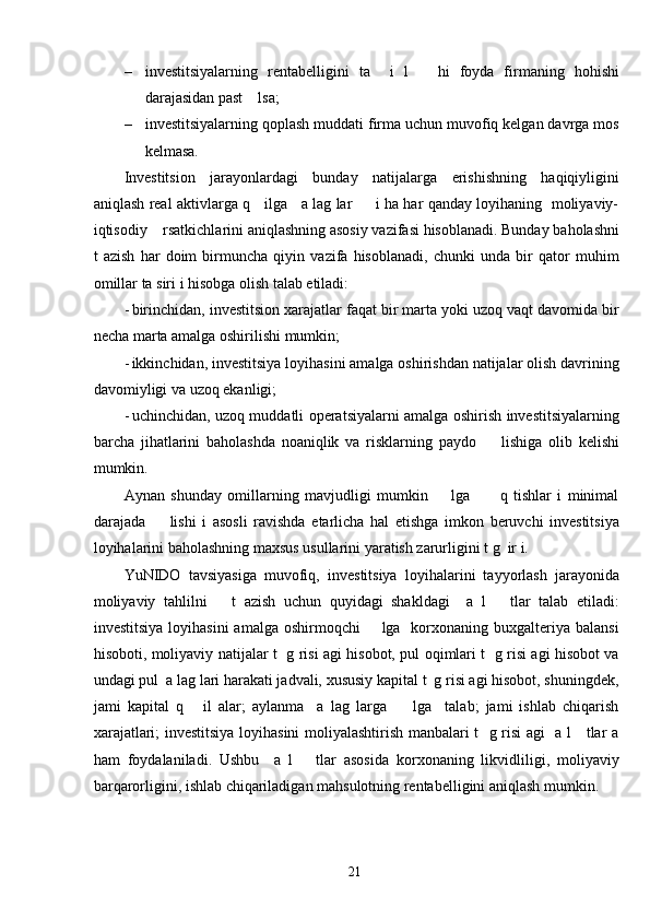 – investitsiyalarning   rentabelligini   ta     i   l       hi   foyda   firmaning   hohishi
darajasidan past    lsa; 
– investitsiyalarning qoplash muddati firma uchun muvofiq kelgan davrga mos
kelmasa. 
Investitsion   jarayonlardagi   bunday   natijalarga   erishishning   haqiqiyligini
aniqlash real aktivlarga q     ilga     a lag lar         i ha har qanday loyihaning   moliyaviy-
iqtisodiy    rsatkichlarini aniqlashning asosiy vazifasi hisoblanadi. Bunday baholashni
t   azish   har   doim   birmuncha   qiyin   vazifa   hisoblanadi,   chunki   unda   bir   qator   muhim
omillar ta siri i hisobga olish talab etiladi: 
- birinchidan, investitsion xarajatlar faqat bir marta yoki uzoq vaqt davomida bir
necha marta amalga oshirilishi mumkin; 
- ikkinchidan, investitsiya loyihasini amalga oshirishdan natijalar olish davrining
davomiyligi va uzoq ekanligi; 
- uchinchidan, uzoq muddatli operatsiyalarni amalga oshirish investitsiyalarning
barcha   jihatlarini   baholashda   noaniqlik   va   risklarning   paydo         lishiga   olib   kelishi
mumkin. 
Aynan   shunday   omillarning   mavjudligi   mumkin         lga           q   tishlar   i   minimal
darajada         lishi   i   asosli   ravishda   etarlicha   hal   etishga   imkon   beruvchi   investitsiya
loyihalarini baholashning maxsus usullarini yaratish zarurligini t g  ir i. 
YuNIDO   tavsiyasiga   muvofiq,   investitsiya   loyihalarini   tayyorlash   jarayonida
moliyaviy   tahlilni       t   azish   uchun   quyidagi   shakldagi     a   l       tlar   talab   etiladi:
investitsiya  loyihasini  amalga  oshirmoqchi         lga    korxonaning buxgalteriya balansi
hisoboti, moliyaviy natijalar t   g risi agi hisobot, pul oqimlari t   g risi agi hisobot va
undagi pul  a lag lari harakati jadvali, xususiy kapital t  g risi agi hisobot, shuningdek,
jami   kapital   q       il   alar;   aylanma     a   lag   larga         lga     talab;   jami   ishlab   chiqarish
xarajatlari; investitsiya loyihasini moliyalashtirish manbalari t   g risi agi   a l     tlar a
ham   foydalaniladi.   Ushbu     a   l       tlar   asosida   korxonaning   likvidliligi,   moliyaviy
barqarorligini, ishlab chiqariladigan mahsulotning rentabelligini aniqlash mumkin. 
  21   