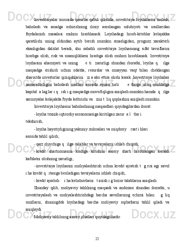 Investitsiyalar xususida qarorlar qabul qilishda, investitsiya loyihalarini tanlash,
baholash   va   amalga   oshirishning   ilmiy   asoslangan   uslubiyoti   va   usullaridan
foydalanish   masalasi   muhim   hisoblanadi.   Loyihadagi   hisob-kitoblar   kelajakka
qaratilishi   uning   oldindan   aytib   berish   mumkin   emasligidan,   prognoz   xarakterli
ekanligidan   dalolat   beradi,   shu   sababli   investitsiya   loyihasining   sifat   tavsiflarini
hisobga   olish,   risk   va   noaniqliklarni   hisobga   olish   muhim   hisoblanadi.   Investitsiya
loyihasini   ahamiyati   va   uning         e   ti     zarurligi   shundan   iboratki,   loyiha   q       ilga
maqsadga   erishish   uchun   odatda,   resurslar   va   muayyan   vaqt   bilan   cheklangan
sharoitda investorlar qiziqishlarini   zi a aks ettira olishi kerak. Investitsiya loyihalari
samaradorligini   baholash   usullari   asosida   aynan   turli         e   tlarga   uzoq   muddatga
kapital  a lag lar i q   ish i g maqsadga muvofiqligini aniqlash mumkin hamda  q   ilga
sarmoyalar kelajakda foyda keltirishi va   zini t  liq qoplashini aniqlash mumkin. 
Investitsiya loyihasini baholashning maqsadlari quyidagilardan iborat: 
- loyiha texnik-iqtisodiy asosnomasiga kiritilgan zarur  a l   tlar i
tekshirish; 
- loyiha hayotiyligining yakuniy xulosalari va miqdoriy    rsat i hlari
asosida tahlil qilish; 
- qarz oluvchiga q   ilga  talablar va tavsiyalarni ishlab chiqish; 
- kredit   shartnomasini   kuchga   kirishini   asosiy   sharti   hisoblangan   kerakli
kafolatni olishning zarurligi; 
- investitsiya  loyihasini  moliyalashtirish uchun  kredit  ajratish t    g risi  agi  savol
i ha kredit q   itasiga beriladigan tavsiyalarni ishlab chiqish; 
- kredit ajratish     i ha kelishuvlarni   t azish i g bozor talablarini aniqlash. 
Shunday   qilib,   moliyaviy   tahlilning   maqsadi   va   andozasi   shundan   iboratki,   u
investitsiyalash   va   moliyalashtirishdagi   barcha   savollarning   echimi   bilan       g   liq
omillarni,   shuningdek   loyihadagi   barcha   moliyaviy   oqibatlarni   tahlil   qiladi   va
aniqlaydi. 
Moliyaviy tahlilning asosiy jihatlari quyidagichadir: 
  22