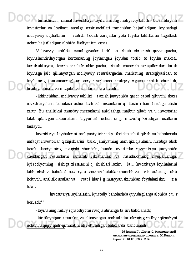 - birinchidan,  sanoat investitsiya loyihalarining moliyaviy tahlili - bu salohiyatli
investorlar   va   loyihani   amalga   oshiruvchilari   tomonidan   bajariladigan   loyihadagi
moliyaviy   oqibatlarni         rsatish,   texnik   xarajatlar   yoki   loyiha   takliflarini   tugallash
uchun bajariladigan alohida faoliyat turi emas.  
Moliyaviy   tahlilda   texnologiyadan   tortib   to   ishlab   chiqarish   quvvatigacha,
loyihalashtirilayotgan   korxonaning   joylashgan   joyidan   tortib   to   loyiha   maketi,
konstruktsiyasi,   texnik   xisob-kitoblarigacha,   ishlab   chiqarish   xarajatlaridan   tortib
loyihaga   jalb   qilinayotgan   moliyaviy   resurslargacha,   marketing   strategiyasidan   to
loyihaning   (korxonaning)   umumiy   rivojlanish   strategiyasigacha   ishlab   chiqiladi,
hisobga olinadi va muqobil variantlarni    z a tutadi. 
- ikkinchidan, moliyaviy tahlilni     t azish jarayonida qaror qabul qiluvchi shaxs
investitsiyalarni   baholash   uchun   turli   xil   mezonlarni   q     llashi   i   ham   hisobga   olishi
zarur.   Bu   analitikni   shunday   mezonlarni   aniqlashga   majbur   qiladi   va   u   investorlar
talab   qiladigan   axborotlarni   tayyorlash   uchun   unga   muvofiq   keladigan   usullarni
tanlaydi. 
Investitsiya loyihalarini moliyaviy-iqtisodiy jihatdan tahlil qilish va baholashda
nafaqat  investorlar   qiziqishlarini,  balki  jamiyatning  ham  qiziqishlarini   hisobga  olish
kerak.   Jamiyatning   qiziqishi   shundaki,   bunda   investorlar   investitsiya   jarayonida
cheklangan   resurslarni   samarali   ishlatishlari   va   mamlakatning   rivojlanishiga,
iqtisodiyotning     sishiga xissalarini q   shishlari lozim       la i. Investitsiya loyihalarini
tahlil etish va baholash nazariyasi umumiy holatda ishonchli va    e ti  xulosaga  olib
keluvchi analitik usullar va       rsat i hlar i g muayyan tizimidan foydalanishni       z a
tutadi. 
Investitsiya loyihalarini iqtisodiy baholashda quyidagilarga alohida e ti  r 
beriladi: 16
  
- loyihaning milliy iqtisodiyotni rivojlantirishga ta siri baholanadi; 
- kiritilayotgan   resurslar   va   olinayotgan   mahsulotlar   ularning   milliy   iqtisodiyot
uchun haqiqiy qadr-qimmatini aks ettiradigan baholarda  baholanadi; 
16  Бирман Г., Шмидт С. Экономический 
анализ инвестиционных проектов. М.:Банки и 
биржи ЮНИТИ, 1997. С.54.  
  23   