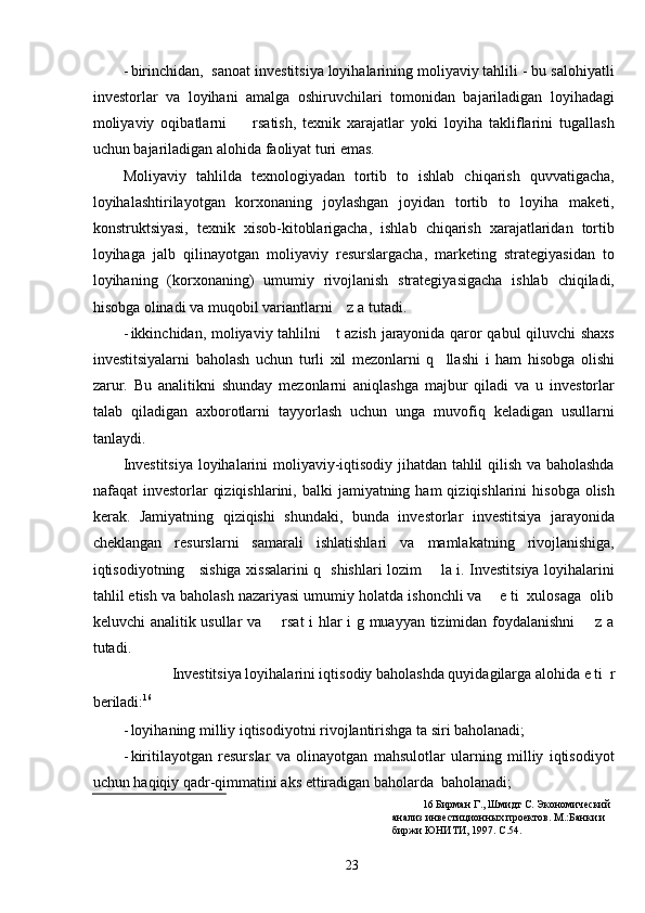 - birinchidan,  sanoat investitsiya loyihalarining moliyaviy tahlili - bu salohiyatli
investorlar   va   loyihani   amalga   oshiruvchilari   tomonidan   bajariladigan   loyihadagi
moliyaviy   oqibatlarni         rsatish,   texnik   xarajatlar   yoki   loyiha   takliflarini   tugallash
uchun bajariladigan alohida faoliyat turi emas.  
Moliyaviy   tahlilda   texnologiyadan   tortib   to   ishlab   chiqarish   quvvatigacha,
loyihalashtirilayotgan   korxonaning   joylashgan   joyidan   tortib   to   loyiha   maketi,
konstruktsiyasi,   texnik   xisob-kitoblarigacha,   ishlab   chiqarish   xarajatlaridan   tortib
loyihaga   jalb   qilinayotgan   moliyaviy   resurslargacha,   marketing   strategiyasidan   to
loyihaning   (korxonaning)   umumiy   rivojlanish   strategiyasigacha   ishlab   chiqiladi,
hisobga olinadi va muqobil variantlarni    z a tutadi. 
- ikkinchidan, moliyaviy tahlilni     t azish jarayonida qaror qabul qiluvchi shaxs
investitsiyalarni   baholash   uchun   turli   xil   mezonlarni   q     llashi   i   ham   hisobga   olishi
zarur.   Bu   analitikni   shunday   mezonlarni   aniqlashga   majbur   qiladi   va   u   investorlar
talab   qiladigan   axborotlarni   tayyorlash   uchun   unga   muvofiq   keladigan   usullarni
tanlaydi. 
Investitsiya loyihalarini moliyaviy-iqtisodiy jihatdan tahlil qilish va baholashda
nafaqat  investorlar   qiziqishlarini,  balki  jamiyatning  ham  qiziqishlarini   hisobga  olish
kerak.   Jamiyatning   qiziqishi   shundaki,   bunda   investorlar   investitsiya   jarayonida
cheklangan   resurslarni   samarali   ishlatishlari   va   mamlakatning   rivojlanishiga,
iqtisodiyotning     sishiga xissalarini q   shishlari lozim       la i. Investitsiya loyihalarini
tahlil etish va baholash nazariyasi umumiy holatda ishonchli va    e ti  xulosaga  olib
keluvchi analitik usullar va       rsat i hlar i g muayyan tizimidan foydalanishni       z a
tutadi. 
Investitsiya loyihalarini iqtisodiy baholashda quyidagilarga alohida e ti  r 
beriladi: 16
  
- loyihaning milliy iqtisodiyotni rivojlantirishga ta siri baholanadi; 
- kiritilayotgan   resurslar   va   olinayotgan   mahsulotlar   ularning   milliy   iqtisodiyot
uchun haqiqiy qadr-qimmatini aks ettiradigan baholarda  baholanadi; 
16  Бирман Г., Шмидт С. Экономический 
анализ инвестиционных проектов. М.:Банки и 
биржи ЮНИТИ, 1997. С.54.  
  23