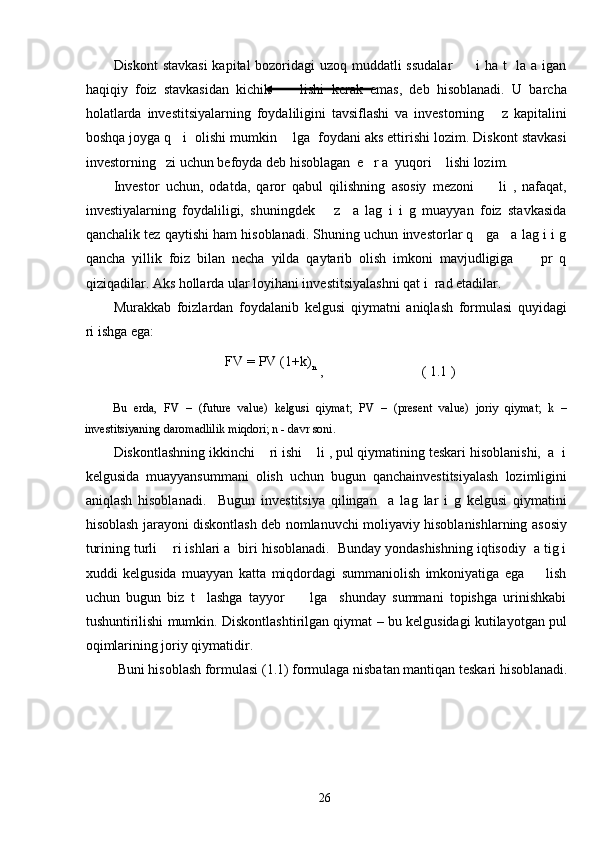 Diskont  stavkasi  kapital  bozoridagi  uzoq muddatli  ssudalar          i ha t    la a igan
haqiqiy   foiz   stavkasidan   kichik         lishi   kerak   emas,   deb   hisoblanadi.   U   barcha
holatlarda   investitsiyalarning   foydaliligini   tavsiflashi   va   investorning       z   kapitalini
boshqa joyga q   i  olishi mumkin    lga  foydani aks ettirishi lozim. Diskont stavkasi
investorning   zi uchun befoyda deb hisoblagan  e   r a  yuqori    lishi lozim. 
Investor   uchun,   odatda,   qaror   qabul   qilishning   asosiy   mezoni         li   ,   nafaqat,
investiyalarning   foydaliligi,   shuningdek       z     a   lag   i   i   g   muayyan   foiz   stavkasida
qanchalik tez qaytishi ham hisoblanadi. Shuning uchun investorlar q   ga   a lag i i g
qancha   yillik   foiz   bilan   necha   yilda   qaytarib   olish   imkoni   mavjudligiga         pr   q
qiziqadilar. Aks hollarda ular loyihani investitsiyalashni qat i  rad etadilar. 
Murakkab   foizlardan   foydalanib   kelgusi   qiymatni   aniqlash   formulasi   quyidagi
ri ishga ega: 
FV = PV (1+k)
n
  ,                              ( 1.1 )  
 
Bu   erda,   FV   –   (future   value)   kelgusi   qiymat;   PV   –   (present   value)   joriy   qiymat;   k   –
investitsiyaning daromadlilik miqdori; n - davr soni.  
Diskontlashning ikkinchi    ri ishi    li , pul qiymatining teskari hisoblanishi,  a  i
kelgusida   muayyansummani   olish   uchun   bugun   qanchainvestitsiyalash   lozimligini
aniqlash   hisoblanadi.     Bugun   investitsiya   qilingan     a   lag   lar   i   g   kelgusi   qiymatini
hisoblash jarayoni diskontlash deb nomlanuvchi moliyaviy hisoblanishlarning asosiy
turining turli    ri ishlari a  biri hisoblanadi.  Bunday yondashishning iqtisodiy  a tig i
xuddi   kelgusida   muayyan   katta   miqdordagi   summaniolish   imkoniyatiga   ega         lish
uchun   bugun   biz   t     lashga   tayyor         lga     shunday   summani   topishga   urinishkabi
tushuntirilishi mumkin. Diskontlashtirilgan qiymat – bu kelgusidagi kutilayotgan pul
oqimlarining joriy qiymatidir. 
Buni hisoblash formulasi (1.1) formulaga nisbatan mantiqan teskari hisoblanadi. 
 
  26