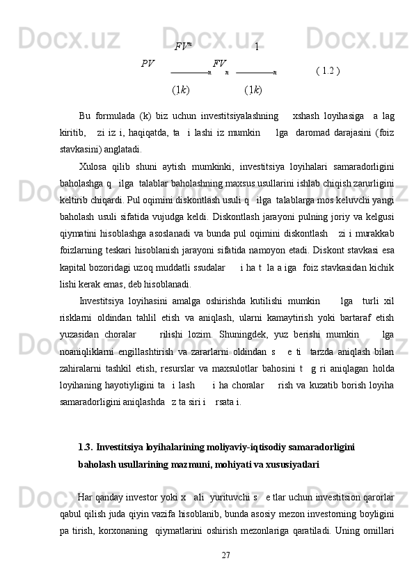 FV n
1
PV  
n  
FV
n n                     ( 1.2 ) 
(1 k ) (1 k )
 
Bu   formulada   (k)   biz   uchun   investitsiyalashning       xshash   loyihasiga     a   lag
kiritib,       zi   iz   i,   haqiqatda,   ta     i   lashi   iz   mumkin         lga     daromad   darajasini   (foiz
stavkasini) anglatadi.  
Xulosa   qilib   shuni   aytish   mumkinki,   investitsiya   loyihalari   samaradorligini
baholashga q   ilga  talablar baholashning maxsus usullarini ishlab chiqish zarurligini
keltirib chiqardi. Pul oqimini diskontlash usuli q   ilga  talablarga mos keluvchi yangi
baholash   usuli   sifatida   vujudga   keldi.   Diskontlash   jarayoni   pulning   joriy   va   kelgusi
qiymatini   hisoblashga   asoslanadi   va  bunda   pul   oqimini   diskontlash       zi   i   murakkab
foizlarning teskari hisoblanish jarayoni sifatida namoyon etadi. Diskont stavkasi esa
kapital bozoridagi uzoq muddatli ssudalar         i ha t   la a iga   foiz stavkasidan kichik
lishi kerak emas, deb hisoblanadi. 
Investitsiya   loyihasini   amalga   oshirishda   kutilishi   mumkin         lga     turli   xil
risklarni   oldindan   tahlil   etish   va   aniqlash,   ularni   kamaytirish   yoki   bartaraf   etish
yuzasidan   choralar         rilishi   lozim.   Shuningdek,   yuz   berishi   mumkin         lga
noaniqliklarni   engillashtirish   va   zararlarni   oldindan   s       e   ti     tarzda   aniqlash   bilan
zahiralarni   tashkil   etish,   resurslar   va   maxsulotlar   bahosini   t     g   ri   aniqlagan   holda
loyihaning   hayotiyligini   ta     i   lash           i   ha   choralar         rish   va   kuzatib   borish   loyiha
samaradorligini aniqlashda   z ta siri i    rsata i.  
 
 
1.3.   Investitsiya loyihalarining moliyaviy-iqtisodiy samaradorligini 
baholash usullarining mazmuni, mohiyati va xususiyatlari 
 
Har qanday investor yoki x    ali  yurituvchi s    e tlar uchun investitsion qarorlar
qabul qilish juda qiyin vazifa hisoblanib, bunda asosiy mezon investorning boyligini
pa   tirish,   korxonaning     qiymatlarini   oshirish   mezonlariga   qaratiladi.   Uning   omillari
  27   