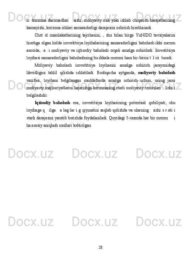 li     korxona   daromadlari       sishi,   moliyaviy   risk   yoki   ishlab   chiqarish   harajatlarining
kamayishi, korxona ishlari samaradorligi darajasini oshirish hisoblanadi. 
Chet   el   mamlakatlarining   tajribasini,   ,   shu   bilan   birga   YuNIDO   tavsiyalarini
hisobga olgan holda investitsiya loyihalarining samaradorligini baholash ikki mezon
asosida,     a     i   moliyaviy   va   iqtisodiy   baholash   orqali   amalga   oshiriladi.   Investitsiya
loyihasi samaradorligini baholashning bu ikkala mezoni ham bir-birini t  l iri  turadi.  
Moliyaviy   baholash   investitsiya   loyihasini   amalga   oshirish   jarayonidagi
likvidligini   tahlil   qilishda   ishlatiladi.   Boshqacha   aytganda,   moliyaviy   baholash
vazifasi,   loyihani   belgilangan   muddatlarda   amalga   oshirish   uchun,   uning   jami
moliyaviy majburiyatlarini bajarishga korxonaning etarli moliyaviy resurslari    lishi i
belgilashdir. 
Iqtisodiy   baholash   esa,   investitsiya   loyihasining   potentsial   qobiliyati,   shu
loyihaga q     ilga     a lag lar i g qiymatini saqlab qolishda va ularning     sishi s r ati i
etarli darajasini yaratib berishda foydalaniladi. Quyidagi 5-rasmda har bir mezon     i
ha asosiy aniqlash usullari keltirilgan: 
 
  28