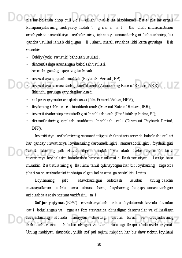 pla   lar   holatida   chop   etili   ,   e   l       qilish       r   al   h   lat   hisoblanadi.   Bu   t     pla   lar   orqali
kompaniyalarning   moliyaviy   holati   t     g   risi   a     a   l       tlar   olish   mumkin.Jahon
amaliyotida   investitsiya   loyihalarining   iqtisodiy   samaradorligini   baholashning   bir
qancha usullari ishlab chiqilgan    li , ularni shartli ravishda ikki katta guruhga    lish
mumkin: 
• Oddiy (yoki statistik) baholash usullari; 
• diskontlashga asoslangan baholash usullari. 
Birinchi guruhga quyidagilar kiradi: 
• investitsiya qoplash muddati (Payback  Period , PP); 
• investitsiya samaradorligi koeffitsienti (Accounting Rate of Return, ARR).  
Ikkinchi guruhga quyidagilar kiradi: 
• sof joriy qiymatni aniqlash usuli (Net Present Value, NPV); 
• foydaning ichki  e   ri i hisoblash usuli (Internal Rate of Return, IRR); 
• investitsiyalarning rentabelligini hisoblash usuli (Profitability Index, PI); 
• diskontlashning   qoplash   muddatini   hisoblash   usuli   (Discount   Payback   Period,
DPP). 
Investitsiya loyihalarining samaradorligini diskontlash asosida baholash usullari
har   qanday   investitsiya   loyihasining   daromadliligini,   samaradorliligini,   foydaliligini
hamda   ularning   jalb   etuvchanligini   aniqlab   bera   oladi.   Lekin   ayrim   hollarda
investitsiya loyihalarini baholashda barcha usullarni q  llash zaruriyati    l asligi ham
mumkin. Bu usullarning q   lla ilishi tahlil qilinayotgan har bir loyihaning     ziga xos
jihati va xususiyatlarini inobatga olgan holda amalga oshirilishi lozim. 
Loyihaning           jalb            etuvchanligini       baholash           usullari           uning   barcha
xususiyatlarini    ochib    bera   olmasa   ham,    loyihaning   haqiqiy samaradorligini
aniqlashda asosiy xizmat vazifasini   ta  i. 
Sof joriy qiymat  (NPV) - investitsiyalash    e ti a  foydalanish davrida oldindan
qat i   belgilangan va     zgar  as foiz stavkasida  olinadigan daromadlar  va qilinadigan
harajatlarning   alohida   muayyan   davrdagi   barcha   kirim   va   chiqimlarning
diskotlashtirilishi         li   bilan   olingan   va   ular       rtasi   agi   farqni   ifodalovchi   qiymat.
Uning   mohiyati   shundaki,   yillik   sof   pul   oqimi   miqdori   har   bir   davr   uchun   loyihani
  30   