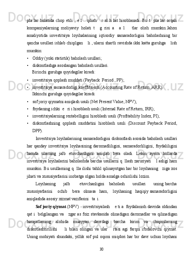 pla   lar   holatida   chop   etili   ,   e   l       qilish       r   al   h   lat   hisoblanadi.   Bu   t     pla   lar   orqali
kompaniyalarning   moliyaviy   holati   t     g   risi   a     a   l       tlar   olish   mumkin.Jahon
amaliyotida   investitsiya   loyihalarining   iqtisodiy   samaradorligini   baholashning   bir
qancha usullari ishlab chiqilgan    li , ularni shartli ravishda ikki katta guruhga    lish
mumkin: 
• Oddiy (yoki statistik) baholash usullari; 
• diskontlashga asoslangan baholash usullari. 
Birinchi guruhga quyidagilar kiradi: 
• investitsiya qoplash muddati (Payback  Period , PP); 
• investitsiya samaradorligi koeffitsienti (Accounting Rate of Return, ARR).  
Ikkinchi guruhga quyidagilar kiradi: 
• sof joriy qiymatni aniqlash usuli (Net Present Value, NPV); 
• foydaning ichki  e   ri i hisoblash usuli (Internal Rate of Return, IRR); 
• investitsiyalarning rentabelligini hisoblash usuli (Profitability Index, PI); 
• diskontlashning   qoplash   muddatini   hisoblash   usuli   (Discount   Payback   Period,
DPP). 
Investitsiya loyihalarining samaradorligini diskontlash asosida baholash usullari
har   qanday   investitsiya   loyihasining   daromadliligini,   samaradorliligini,   foydaliligini
hamda   ularning   jalb   etuvchanligini   aniqlab   bera   oladi.   Lekin   ayrim   hollarda
investitsiya loyihalarini baholashda barcha usullarni q  llash zaruriyati    l asligi ham
mumkin. Bu usullarning q   lla ilishi tahlil qilinayotgan har bir loyihaning     ziga xos
jihati va xususiyatlarini inobatga olgan holda amalga oshirilishi lozim. 
Loyihaning           jalb            etuvchanligini       baholash           usullari           uning   barcha
xususiyatlarini    ochib    bera   olmasa   ham,    loyihaning   haqiqiy samaradorligini
aniqlashda asosiy xizmat vazifasini   ta  i. 
Sof joriy qiymat  (NPV) - investitsiyalash    e ti a  foydalanish davrida oldindan
qat i   belgilangan va     zgar  as foiz stavkasida  olinadigan daromadlar  va qilinadigan
harajatlarning   alohida   muayyan   davrdagi   barcha   kirim   va   chiqimlarning
diskotlashtirilishi         li   bilan   olingan   va   ular       rtasi   agi   farqni   ifodalovchi   qiymat.
Uning   mohiyati   shundaki,   yillik   sof   pul   oqimi   miqdori   har   bir   davr   uchun   loyihani
  30