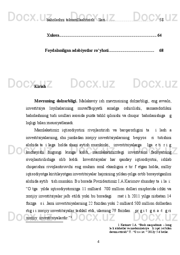 baholashni takomillashtirish    llari.............................................  58 
     
  Xulosa............................................................................................ 64 
 
  Foydalanilgan adabiyotlar ro’yhati...........................................  68 
     
  
 
 
Kirish 
 
Mavzuning   dolzarbligi.   Malakaviy   ish   mavzusining   dolzarbligi,   eng   avvalo,
investitsiya   loyihalarining   muvaffaqiyatli   amalga   oshirilishi,   samaradorlikni
baholashning turli usullari asosida puxta tahlil qilinishi va chuqur   baholanishiga     g
liqligi bilan xususiyatlanadi.  
Mamlakatimiz   iqtisodiyotini   rivojlantirish   va   barqarorligini   ta     i   lash   a
investitsiyalarning,   shu   jumladan   xorijiy   investitsiyalarning     beqiyos       ri     tutishini
alohida ta   i laga   holda shuni  aytish mumkinki,     investitsiyalarga       lga   e ti   r i g
kuchayishi   bugungi   kunga   kelib,   mamlakatimizdagi   investitsion   faoliyatning
rivojlantirilishiga   olib   keldi.   Investitsiyalar   har   qanday   iqtisodiyotni,   ishlab
chiqarishni   rivojlantiruvchi   eng   muhim   omil   ekanligini   e   tir   f   etgan   holda,   milliy
iqtisodiyotga kiritilayotgan investitsiyalar hajmining yildan-yilga ortib borayotganlini
alohida aytib   tish mumkin. Bu borada Prezidentimiz I.A.Karimov shunday ta  i la  i:
“O   tga     yilda   iqtisodiyotimizga   11   milliard     700   million   dollari   miqdorida   ichki   va
xorijiy  investitsiyalar   jalb  etildi   yoki  bu  boradagi        rsat  i  h  2011  yilga  nisbatan  14
foizga   s i. Jami investitsiyalarning 22 foizdan yoki 2 milliard 500 million dollardan
rtig i i xorijiy investitsiyalar tashkil etdi, ularning 79 foizdan    pr g i t  g ri a -t  g ri
xorijiy  investitsiyalardir.” 1
.    
1   Karimov   I.A.   “Bosh   maqsadimiz   –   keng
la li islohotlar va modernizatsiya    li i qat i at bilan
davom ettirish”.T.: “O z e ist  ” 2013y 5-6 betlar. 
  4   