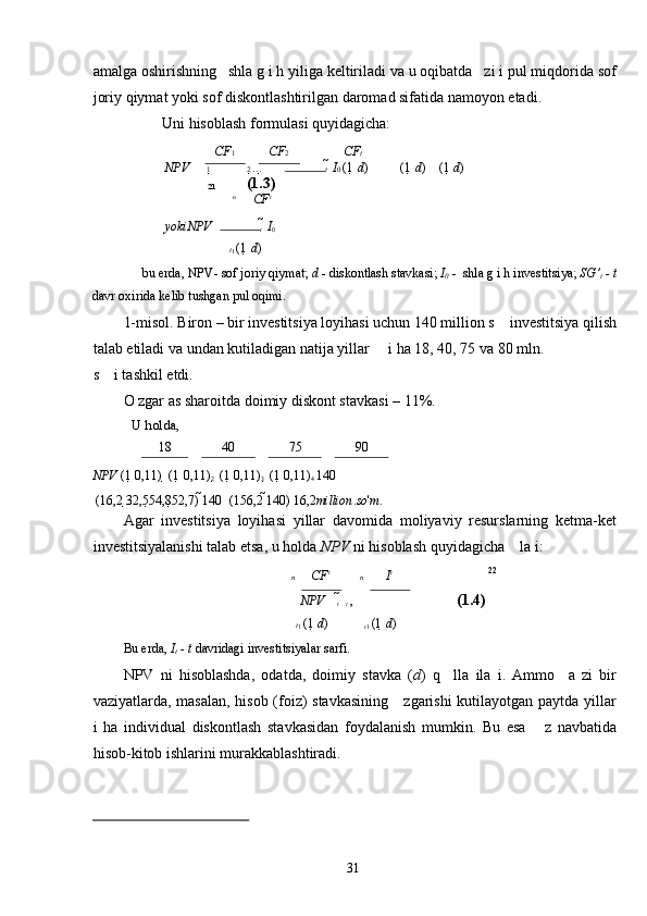 amalga oshirishning   shla g i h yiliga keltiriladi va u oqibatda   zi i pul miqdorida sof
joriy qiymat yoki sof diskontlashtirilgan daromad sifatida namoyon etadi. 
Uni hisoblash formulasi quyidagicha: 
CF 1 CF 2 CF t
NPV   1   2  ...  t    I 0  (1   d ) (1   d ) (1   d )
21     (1.3)  
n
CF t
yokiNPV   
t    I
0
t
1  (1   d )
bu erda, NPV- sof joriy qiymat;  d  - diskontlash stavkasi;  I
0  -  shla g i h investitsiya;  SG’
t  - t
davr oxirida kelib tushgan pul oqimi. 
1-misol. Biron – bir investitsiya loyihasi uchun 140 million s    investitsiya qilish
talab etiladi va undan kutiladigan natija yillar     i ha 18, 40, 75 va 80 mln. 
s    i tashkil etdi.  
O zgar as sharoitda doimiy diskont stavkasi – 11%. 
U holda,  
 18 40 75 90 
NPV  
(1   0,11)    (1   0,11)
2    (1   0,11)
3    (1   0,11)
4  140  
 
  (16,2  32,5 54,8 52,7)  140    (156,2  140)  16,2 million . so ' m .
Agar   investitsiya   loyihasi   yillar   davomida   moliyaviy   resurslarning   ketma-ket
investitsiyalanishi talab etsa, u holda  NPV  ni hisoblash quyidagicha    la i: 
n CF t
n I t 22
NPV     
t   
t  ,    (1.4) 
t
1  (1   d )
t
1  (1  	 d )
Bu erda,  I
t  - t  davridagi investitsiyalar sarfi.  
NPV   ni   hisoblashda,   odatda,   doimiy   stavka   ( d )   q     lla   ila   i.   Ammo     a   zi   bir
vaziyatlarda, masalan, hisob (foiz) stavkasining     zgarishi  kutilayotgan paytda yillar
i   ha   individual   diskontlash   stavkasidan   foydalanish   mumkin.   Bu   esa       z   navbatida
hisob-kitob ishlarini murakkablashtiradi. 
                                                  
  31   