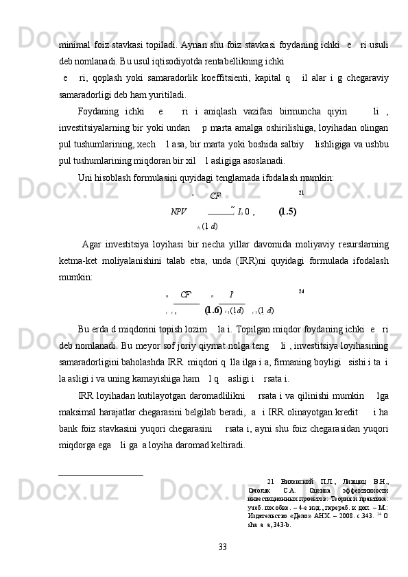 minimal  foiz stavkasi  topiladi. Aynan shu foiz stavkasi  foydaning ichki   e     ri usuli
deb nomlanadi. Bu usul iqtisodiyotda rentabellikning ichki 
  e       ri,   qoplash   yoki   samaradorlik   koeffitsienti,   kapital   q       il   alar   i   g   chegaraviy
samaradorligi deb ham yuritiladi. 
Foydaning   ichki     e       ri   i   aniqlash   vazifasi   birmuncha   qiyin         li   ,
investitsiyalarning bir yoki undan       p marta amalga oshirilishiga, loyihadan olingan
pul tushumlarining, xech    l asa, bir marta yoki boshida salbiy    lishligiga va ushbu
pul tushumlarining miqdoran bir xil    l asligiga asoslanadi. 
Uni hisoblash formulasini quyidagi tenglamada ifodalash mumkin: 
n
CF t 21
NPV    
t   	 I
0   	 0  ,  (1.5)  
t
1  (1  	
 d )
  Agar   investitsiya   loyihasi   bir   necha   yillar   davomida   moliyaviy   resurslarning
ketma-ket   moliyalanishini   talab   etsa,   unda   (IRR)ni   quyidagi   formulada   ifodalash
mumkin: 
n CF t
n I t 24
 	
t   
t  ,   (1.6)  t 
1  (1 d )
t 
1  (1  	 d )
Bu erda d miqdorini topish lozim    la i. Topilgan miqdor foydaning ichki  e   ri
deb nomlanadi. Bu meyor sof joriy qiymat nolga teng       li , investitsiya loyihasining
samaradorligini baholashda IRR  miqdori q  lla ilga i a, firmaning boyligi   sishi i ta  i
la asligi i va uning kamayishiga ham    l q    asligi i    rsata i. 
IRR loyihadan kutilayotgan daromadlilikni       rsata i va qilinishi mumkin       lga
maksimal harajatlar chegarasini belgilab beradi,   a   i IRR olinayotgan kredit         i ha
bank foiz stavkasini  yuqori  chegarasini        rsata i, ayni  shu foiz chegarasidan  yuqori
miqdorga ega    li ga  a loyiha daromad keltiradi. 
21   Виленский   П.Л.,   Ливщиц   В.Н.,
Смоляк   С.А.   Оценка   эффективности
инвестиционных проектов:  Теория и  практика:
учеб. пособие. – 4-е изд., перераб. и доп. – М.:
Издательство   «Дело»   АНХ.   –   2008.   с.343.   24
  O
sha  a  a, 343-b. 
  33