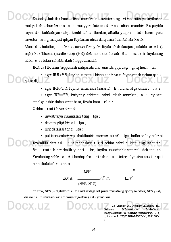 Shunday holatlar ham    lishi mumkinki, investorning   zi investitsiya loyihasini
moliyalash uchun biror s   e t a  muayyan foiz ostida kredit olishi mumkin. Bu paytda
loyihadan  kutiladigan  natija  kredit   uchun  foizdan,   albatta  yuqori        lishi   lozim   yoki
investor   zi i g maqsad qilgan foydasini olish darajasini ham bilishi kerak. 
Mana shu holatlar,   a   i kredit uchun foiz yoki foyda olish darajasi, odatda   ar erli (t
siqli)   koeffitsient   (hurdle   rate)   (HR)   deb   ham   nomlanadi.   Bu         rsat   i   h   foydaning
ichki  e   ri bilan solishtiriladi (taqqoslanadi). 
IRR va HR larni taqqoslash natijasida ular orasida quyidagi   g liq hosil    la i: 
• agar IRR>HR, loyiha samarali hisoblanadi va u foydalanish uchun qabul 
qilinadi; 
• agar IRR<HR, loyiha samarasiz (zararli)    li , uni amalga oshirib    l a  i; 
• agar   IRR=HR,   ixtiyoriy   echimni   qabul   qilish   mumkin,     a     i   loyihani
amalga oshirishdan zarar ham, foyda ham    ril a  i. 
Ushbu    rsat i h yordamida: 
• investitsiya summalari teng    lga ; 
• davomiyligi bir xil    lga ; 
• risk darajasi teng    lga ; 
• pul tushumlarining shakllanish sxemasi bir xil    lga  hollarda loyihalarni
foydalilik darajasi         i ha taqqoslash t   g ri echim qabul qilishni engillashtiradi.
Bu         rsat   i   h   qanchalik   yuqori         lsa,   loyiha   shunchalik   samarali   deb  topiladi.
Foydaning ichki   e     ri i boshqacha       ri ish a,   a   i interpolyatsiya usuli orqali
ham ifodalash mumkin: 
NPV 1 22
IRR    d
1    	 ( d
2   	 d
1 ),    (1.7 )
 
( NPV
1   	
 NPV
2 )
bu erda, NPV
1  – d
1  diskont  e   ri stavkasidagi sof joriy qiymatning ijobiy miqdori; NPV
2  – d
2   
diskont  e   ri stavkasidagi sof joriy qiymatning salbiy miqdori. 
22   Uzoqov   A.,   Nosirov   E.,Saidov   R.,
Sultanov   M.Investitsiya   loyihalarini
moliyalashtirish   va   ularning   monitoringi.   O   q
q  lla  a. – T.: “IQTISOD-MOLIYa”, 2006.105-
b.  
  34   