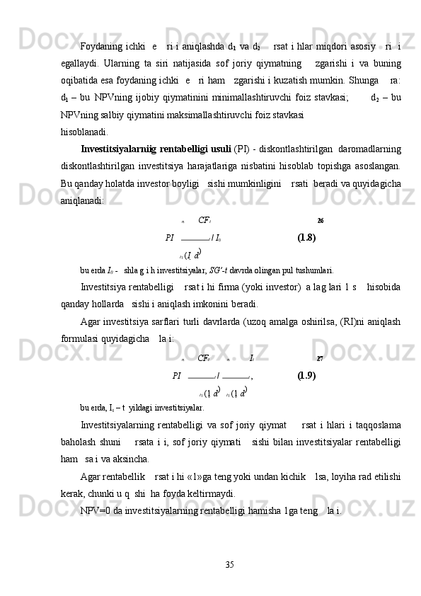 Foydaning ichki   e     ri i aniqlashda d
1   va d
2        rsat i hlar miqdori asosiy     ri   i
egallaydi.   Ularning   ta   siri   natijasida   sof   joriy   qiymatning       zgarishi   i   va   buning
oqibatida esa foydaning ichki   e     ri ham     zgarishi i kuzatish mumkin. Shunga       ra:
d
1   –   bu
    NPVning   ijobiy   qiymatinini   minimallashtiruvchi   foiz   stavkasi;             d
2   –   bu
NPVning salbiy qiymatini maksimallashtiruvchi foiz stavkasi 
hisoblanadi. 
Investitsiyalarniig rentabelligi   usuli  (PI) - diskontlashtirilgan  daromadlarning
diskontlashtirilgan   investitsiya   harajatlariga   nisbatini   hisoblab   topishga   asoslangan.
Bu qanday holatda investor boyligi   sishi mumkinligini    rsati  beradi va quyidagicha
aniqlanadi: 
  n CF t  26
PI   
    t 
/  I
0         (1.8)  
 
 t
1  ( I   	 d ) 

bu erda  I
0  -    shla g i h investitsiyalar,  SG’-t  davrda olingan pul tushumlari. 
Investitsiya rentabelligi    rsat i hi firma (yoki investor)  a lag lari 1 s    hisobida
qanday hollarda   sishi i aniqlash imkonini beradi. 
Agar investitsiya sarflari turli davrlarda (uzoq amalga oshirilsa, (RI)ni aniqlash
formulasi quyidagicha    la i: 
 	
 n CF t   	  n I t  27
PI   	
    t 
/  	 t 
,    (1.9)  
 	
 t
1  (1  	 d ) 
  	  t
1  (1  	 d ) 

bu erda, I
t  – t  yildagi investitsiyalar. 
Investitsiyalarning   rentabelligi   va   sof   joriy   qiymat         rsat   i   hlari   i   taqqoslama
baholash   shuni         rsata   i   i,   sof   joriy   qiymati       sishi   bilan   investitsiyalar   rentabelligi
ham   sa i va aksincha. 
Agar rentabellik    rsat i hi «1»ga teng yoki undan kichik    lsa, loyiha rad etilishi
kerak, chunki u q  shi  ha foyda keltirmaydi. 
NPV=0 da investitsiyalarning rentabelligi hamisha 1ga teng    la i. 
  35   