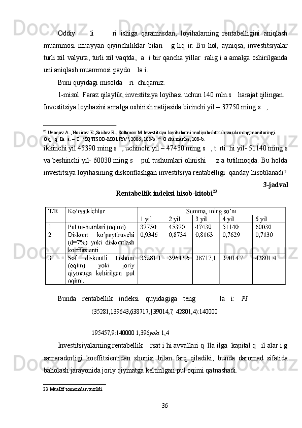 Oddiy         li           ri   ishiga   qaramasdan,   loyihalarning   rentabelligini   aniqlash
muammosi   muayyan   qiyinchiliklar   bilan       g   liq   ir.   Bu   hol,   ayniqsa,   investitsiyalar
turli xil valyuta, turli xil vaqtda,   a   i bir qancha yillar   ralig i a amalga oshirilganda
uni aniqlash muammosi paydo    la i. 
Buni quyidagi misolda    ri  chiqamiz.  
1-misol. Faraz qilaylik, investitsiya loyihasi uchun 140 mln.s    harajat qilingan. 
Investitsiya loyihasini amalga oshirish natijasida birinchi yil – 37750 ming s   , 
                                                  
26
 Uzoqov A., Nosirov E.,Saidov R., Sultanov M.Investitsiya loyihalarini moliyalashtirish va ularning monitoringi.
O q   q  lla  a. – T.: “IQTISOD-MOLIYa”, 2006, 108-b.   27
  O sha manba, 108-b.  
ikkinchi yil 45390 ming s   , uchinchi yil – 47430 ming s   , t  rti  hi yil- 51140 ming s
va beshinchi yil- 60030 ming s    pul tushumlari olinishi     z a tutilmoqda. Bu holda
investitsiya loyihasining diskontlashgan investitsiya rentabelligi  qanday hisoblanadi?
3-jadval 
Rentabellik indeksi hisob-kitobi 23
  
 
Bunda   rentabellik   indeksi   quyidagiga   teng         la   i:   PI   
(35281,1 39643,6 38717,1 39014,7    42801,4):140000  
195457,9:140000  1,396 yoki  1,4
Investitsiyalarning rentabellik    rsat i hi avvallari q  lla ilga  kapital q   il alar i g
samaradorligi   koeffitsientidan   shunisi   bilan   farq   qiladiki,   bunda   daromad   sifatida
baholash jarayonida joriy qiymatga keltirilgan pul oqimi qatnashadi. 
23  Muallif tomonidan tuzildi. 
  36