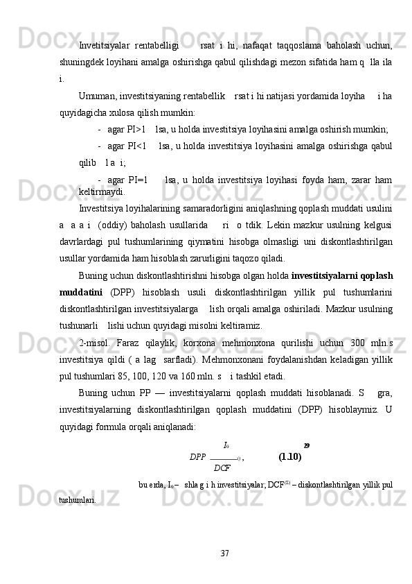 Invetitsiyalar   rentabelligi         rsat   i   hi,   nafaqat   taqqoslama   baholash   uchun,
shuningdek loyihani amalga oshirishga qabul qilishdagi mezon sifatida ham q  lla ila
i. 
Umuman, investitsiyaning rentabellik    rsat i hi natijasi yordamida loyiha     i ha
quyidagicha xulosa qilish mumkin: 
- agar PI>1    lsa, u holda investitsiya loyihasini amalga oshirish mumkin; 
- agar PI<1       lsa, u holda investitsiya loyihasini amalga oshirishga qabul
qilib    l a  i; 
- agar   PI=1         lsa,   u   holda   investitsiya   loyihasi   foyda   ham,   zarar   ham
keltirmaydi. 
Investitsiya loyihalarining samaradorligini aniqlashning qoplash muddati usulini
a     a   a   i     (oddiy)   baholash   usullarida         ri     o   tdik.   Lekin   mazkur   usulning   kelgusi
davrlardagi   pul   tushumlarining   qiymatini   hisobga   olmasligi   uni   diskontlashtirilgan
usullar yordamida ham hisoblash zarurligini taqozo qiladi. 
Buning uchun diskontlashtirishni hisobga olgan holda  investitsiyalarni qoplash
muddatini   (DPP)   hisoblash   usuli   diskontlashtirilgan   yillik   pul   tushumlarini
diskontlashtirilgan investitsiyalarga       lish orqali amalga oshiriladi. Mazkur usulning
tushunarli    lishi uchun quyidagi misolni keltiramiz. 
2-misol.   Faraz   qilaylik,   korxona   mehmonxona   qurilishi   uchun   300   mln.s
investitsiya   qildi   (   a   lag     sarfladi).   Mehmonxonani   foydalanishdan   keladigan   yillik
pul tushumlari 85, 100, 120 va 160 mln. s    i tashkil etadi. 
Buning   uchun   PP   —   investitsiyalarni   qoplash   muddati   hisoblanadi.   S       gra,
investitsiyalarning   diskontlashtirilgan   qoplash   muddatini   (DPP)   hisoblaymiz.   U
quyidagi formula orqali aniqlanadi: 
I 0 29
DPP   ( )  ,    (1.10) 
DCF
bu erda, I
0  –   shla g i h investitsiyalar; DCF (Σ)
 – diskontlashtirilgan yillik pul 
tushumlari. 
  37   