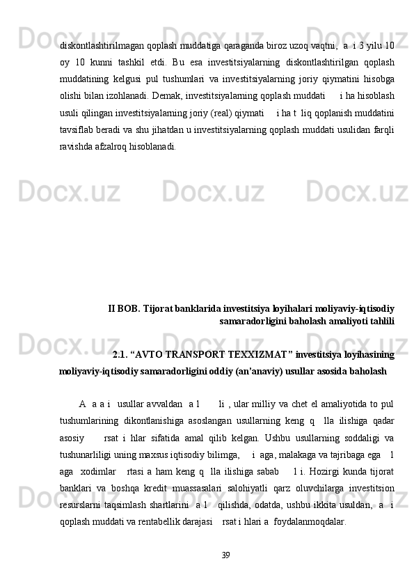 diskontlashtirilmagan qoplash muddatiga qaraganda biroz uzoq vaqtni,  a  i 3 yilu 10
oy   10   kunni   tashkil   etdi.   Bu   esa   investitsiyalarning   diskontlashtirilgan   qoplash
muddatining   kelgusi   pul   tushumlari   va   investitsiyalarning   joriy   qiymatini   hisobga
olishi bilan izohlanadi. Demak, investitsiyalarning qoplash muddati     i ha hisoblash
usuli qilingan investitsiyalarning joriy (real) qiymati     i ha t  liq qoplanish muddatini
tavsiflab beradi va shu jihatdan u investitsiyalarning qoplash muddati usulidan farqli
ravishda afzalroq hisoblanadi. 
 
 
 
 
 
 
 
 
 
II BOB. Tijorat banklarida investitsiya loyihalari moliyaviy-iqtisodiy
samaradorligini baholash amaliyoti tahlili 
 
2.1. “AVTO TRANSPORT TEXXIZMAT”   investitsiya loyihasining 
moliyaviy-iqtisodiy samaradorligini oddiy (an’anaviy) usullar asosida baholash 
 
A   a a i    usullar  avvaldan   a l           li , ular  milliy va chet  el  amaliyotida to pul
tushumlarining   dikontlanishiga   asoslangan   usullarning   keng   q     lla   ilishiga   qadar
asosiy         rsat   i   hlar   sifatida   amal   qilib   kelgan.   Ushbu   usullarning   soddaligi   va
tushunarliligi uning maxsus iqtisodiy bilimga,     i  aga, malakaga va tajribaga ega    l
aga     xodimlar       rtasi   a   ham   keng   q     lla   ilishiga   sabab         l   i.   Hozirgi   kunda   tijorat
banklari   va   boshqa   kredit   muassasalari   salohiyatli   qarz   oluvchilarga   investitsion
resurslarni   taqsimlash   shartlarini     a   l       qilishda,   odatda,   ushbu   ikkita   usuldan,     a     i
qoplash muddati va rentabellik darajasi    rsat i hlari a  foydalanmoqdalar.      
  39