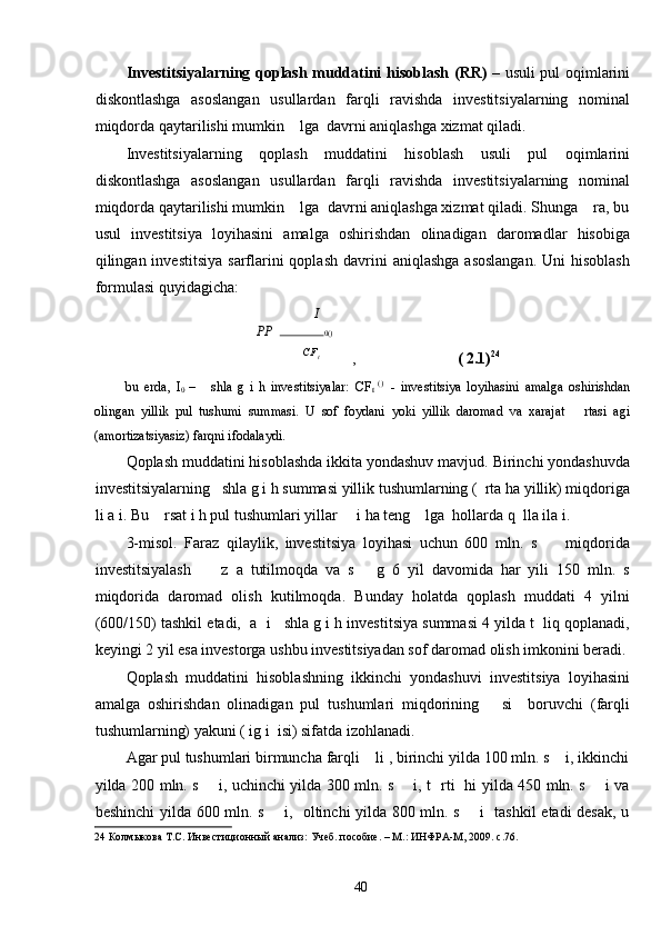 Investitsiyalarning qoplash muddatini hisoblash   (RR)   – usuli pul oqimlarini
diskontlashga   asoslangan   usullardan   farqli   ravishda   investitsiyalarning   nominal
miqdorda qaytarilishi mumkin    lga  davrni aniqlashga xizmat qiladi. 
Investitsiyalarning   qoplash   muddatini   hisoblash   usuli   pul   oqimlarini
diskontlashga   asoslangan   usullardan   farqli   ravishda   investitsiyalarning   nominal
miqdorda qaytarilishi mumkin    lga  davrni aniqlashga xizmat qiladi. Shunga    ra, bu
usul   investitsiya   loyihasini   amalga   oshirishdan   olinadigan   daromadlar   hisobiga
qilingan investitsiya   sarflarini  qoplash   davrini   aniqlashga  asoslangan.   Uni  hisoblash
formulasi quyidagicha:                                 
I
PP    0( )
CF
t
  ,                           ( 2.1) 24
 
bu   erda,   I
0   –       shla   g   i   h   investitsiyalar:   CF
t   ( 
)    
-   investitsiya   loyihasini   amalga   oshirishdan
olingan   yillik   pul   tushumi   summasi.   U   sof   foydani   yoki   yillik   daromad   va   xarajat       rtasi   agi
(amortizatsiyasiz) farqni ifodalaydi. 
Qoplash muddatini hisoblashda ikkita yondashuv mavjud. Birinchi yondashuvda
investitsiyalarning   shla g i h summasi yillik tushumlarning (  rta ha yillik) miqdoriga
li a i. Bu    rsat i h pul tushumlari yillar     i ha teng    lga  hollarda q  lla ila i. 
3-misol.   Faraz   qilaylik,   investitsiya   loyihasi   uchun   600   mln.   s         miqdorida
investitsiyalash         z   a   tutilmoqda   va   s       g   6   yil   davomida   har   yili   150   mln.   s
miqdorida   daromad   olish   kutilmoqda.   Bunday   holatda   qoplash   muddati   4   yilni
(600/150) tashkil etadi,  a  i   shla g i h investitsiya summasi 4 yilda t  liq qoplanadi,
keyingi 2 yil esa investorga ushbu investitsiyadan sof daromad olish imkonini beradi.
Qoplash   muddatini   hisoblashning   ikkinchi   yondashuvi   investitsiya   loyihasini
amalga   oshirishdan   olinadigan   pul   tushumlari   miqdorining       si     boruvchi   (farqli
tushumlarning) yakuni ( ig i  isi) sifatda izohlanadi. 
Agar pul tushumlari birmuncha farqli    li , birinchi yilda 100 mln. s    i, ikkinchi
yilda 200 mln. s       i, uchinchi yilda 300 mln. s       i, t   rti   hi yilda 450 mln. s       i va
beshinchi yilda 600 mln. s       i,   oltinchi yilda 800 mln. s       i   tashkil etadi desak, u
24  Колмыкова Т.С. Инвестиционный анализ: Учеб. пособие. – М.: ИНФРА-М, 2009. с.76. 
 
  40   