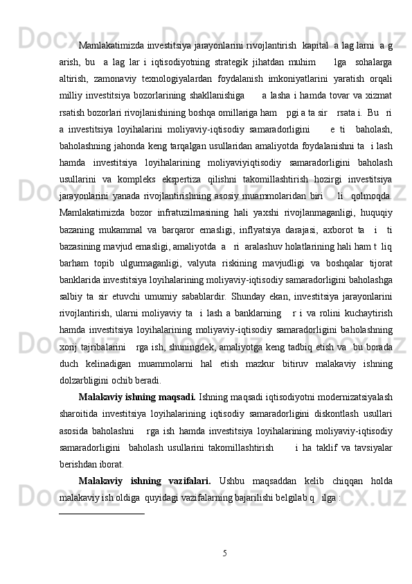Mamlakatimizda investitsiya jarayonlarini rivojlantirish   kapital   a lag larni   a g
arish,   bu     a   lag   lar   i   iqtisodiyotning   strategik   jihatdan   muhim         lga     sohalarga
altirish,   zamonaviy   texnologiyalardan   foydalanish   imkoniyatlarini   yaratish   orqali
milliy   investitsiya   bozorlarining   shakllanishiga           a   lasha   i   hamda   tovar   va   xizmat
rsatish bozorlari rivojlanishining boshqa omillariga ham    pgi a ta sir    rsata i.  Bu   ri
a   investitsiya   loyihalarini   moliyaviy-iqtisodiy   samaradorligini         e   ti     baholash,
baholashning jahonda keng tarqalgan usullaridan amaliyotda foydalanishni ta   i lash
hamda   investitsiya   loyihalarining   moliyaviyiqtisodiy   samaradorligini   baholash
usullarini   va   kompleks   ekspertiza   qilishni   takomillashtirish   hozirgi   investitsiya
jarayonlarini   yanada   rivojlantirishning   asosiy   muammolaridan   biri         li     qolmoqda.
Mamlakatimizda   bozor   infratuzilmasining   hali   yaxshi   rivojlanmaganligi,   huquqiy
bazaning   mukammal   va   barqaror   emasligi,   inflyatsiya   darajasi,   axborot   ta     i     ti
bazasining mavjud emasligi, amaliyotda  a   ri  aralashuv holatlarining hali ham t  liq
barham   topib   ulgurmaganligi,   valyuta   riskining   mavjudligi   va   boshqalar   tijorat
banklarida investitsiya loyihalarining moliyaviy-iqtisodiy samaradorligini baholashga
salbiy   ta   sir   etuvchi   umumiy   sabablardir.   Shunday   ekan,   investitsiya   jarayonlarini
rivojlantirish,   ularni   moliyaviy   ta     i   lash   a   banklarning       r   i   va   rolini   kuchaytirish
hamda   investitsiya   loyihalarining   moliyaviy-iqtisodiy   samaradorligini   baholashning
xorij  tajribalarini     rga ish, shuningdek, amaliyotga keng tadbiq etish va   bu borada
duch   kelinadigan   muammolarni   hal   etish   mazkur   bitiruv   malakaviy   ishning
dolzarbligini ochib beradi. 
Malakaviy ishning maqsadi.  Ishning maqsadi iqtisodiyotni modernizatsiyalash
sharoitida   investitsiya   loyihalarining   iqtisodiy   samaradorligini   diskontlash   usullari
asosida   baholashni       rga   ish   hamda   investitsiya   loyihalarining   moliyaviy-iqtisodiy
samaradorligini     baholash   usullarini   takomillashtirish           i   ha   taklif   va   tavsiyalar
berishdan iborat. 
Malakaviy   ishning   vazifalari.   Ushbu   maqsaddan   kelib   chiqqan   holda
malakaviy ish oldiga  quyidagi vazifalarning bajarilishi belgilab q   ilga : 
 
  
  5   