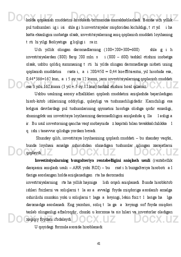 holda   qoplanish   muddatini   hisoblash   birmuncha   murakkablashadi.   Bunda   uch   yillik
pul tushumlari  ig i  isi   shla g i h investitsiyalar miqdoridan kichikligi, t  rt yil     i ha
katta ekanligini inobatga olsak, investitsiyalarning aniq qoplanish muddati loyihaning
t  rti  hi yilgi faoliyatiga   g liqligi i    ra iz.  
Uch   yillik   olingan   daromadlarning   (100+200+300=600)       shla   g   i   h
investitsiyalardan   (800)   farqi   200   mln.   s         i   (800   –   600)   tashkil   etishini   inobatga
olsak,   ushbu   qoldiq   summaning   t     rti     hi   yilda   olingan   daromadlarga   nisbati   uning
qoplanish   muddatini         rsata  i,     a     i   200/450  =   0,44  koeffitsientni,   yil   hisobida   esa,
0,44*366=162 kun,  a  i 5 oy va 12 kunni, jami investitsiyalarning qoplanish muddati
esa 3 yilu 162 kunni (3 yil + 5 oy 12 kun) tashkil etishini hosil qilamiz.           
Ushbu   usulning   asosiy   afzalliklari   qoplash   muddatini   aniqlashda   bajariladigan
hisob-kitob   ishlarining   oddiyligi,   qulayligi   va   tushunarliligidadir.   Kamchiligi   esa
kelgusi   davrlardagi   pul   tushumlarining   qiymatini   hisobga   olishga   qodir   emasligi,
shuningdek uni investitsiya loyihasining daromadliligini aniqlashda q  lla     l asligi a
ir.  Bu usul investorning qancha vaqt mobaynida   z kapitali bilan tavakkalchilikka    l
q   ishi i tasavvur qilishga yordam beradi.  
  Shunday qilib, investitsiya loyihasining qoplash muddati – bu shanday vaqtki,
bunda   loyihani   amalga   oshirishdan   olinadigan   tushumlar   qilingan   xarajatlarni
qoplaydi.  
Investitsiyalarning   buxgalteriya   rentabelligini   aniqlash   usuli   (rentabellik
darajasini aniqlash usuli – ARR yoki ROI) – bu       rsat i h buxgalteriya hisoboti   a l
tlariga asoslangan holda aniqlanadigan   rta ha daromadni 
investitsiyalarning     rta ha yillik hajmiga       lish orqali aniqlanadi. Bunda hisobkitob
ishlari   foizlarni   va   soliqlarni   t     la   as   a     avvalgi   foyda   miqdoriga   asoslanib   amalga
oshirilishi mumkin yoki u soliqlarni t  laga  a  keyingi, lekin foiz t  l  lariga ha    lga
daromadga   asoslanadi.   Eng   yaxshisi,   soliq   t     la   ga     a     keyingi   sof   foyda   miqdori
tanlab  olinganligi   afzalroqdir,  chunki   u  korxona   ta  sis   hilari  va  investorlar  oladigan
xaqiqiy foydani ifodalaydi.   
U quyidagi formula asosida hisoblanadi: 
  41   