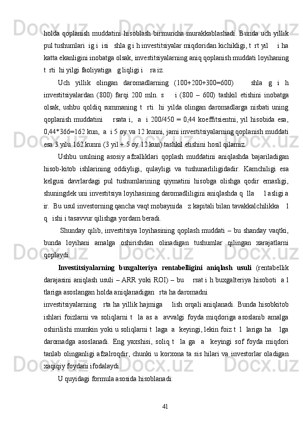 holda   qoplanish   muddatini   hisoblash   birmuncha   murakkablashadi.   Bunda   uch   yillik
pul tushumlari  ig i  isi   shla g i h investitsiyalar miqdoridan kichikligi, t  rt yil     i ha
katta ekanligini inobatga olsak, investitsiyalarning aniq qoplanish muddati loyihaning
t  rti  hi yilgi faoliyatiga   g liqligi i    ra iz.  
Uch   yillik   olingan   daromadlarning   (100+200+300=600)       shla   g   i   h
investitsiyalardan   (800)   farqi   200   mln.   s         i   (800   –   600)   tashkil   etishini   inobatga
olsak,   ushbu   qoldiq   summaning   t     rti     hi   yilda   olingan   daromadlarga   nisbati   uning
qoplanish   muddatini         rsata  i,     a     i   200/450  =   0,44  koeffitsientni,   yil   hisobida   esa,
0,44*366=162 kun,  a  i 5 oy va 12 kunni, jami investitsiyalarning qoplanish muddati
esa 3 yilu 162 kunni (3 yil + 5 oy 12 kun) tashkil etishini hosil qilamiz.           
Ushbu   usulning   asosiy   afzalliklari   qoplash   muddatini   aniqlashda   bajariladigan
hisob-kitob   ishlarining   oddiyligi,   qulayligi   va   tushunarliligidadir.   Kamchiligi   esa
kelgusi   davrlardagi   pul   tushumlarining   qiymatini   hisobga   olishga   qodir   emasligi,
shuningdek uni investitsiya loyihasining daromadliligini aniqlashda q  lla     l asligi a
ir.  Bu usul investorning qancha vaqt mobaynida   z kapitali bilan tavakkalchilikka    l
q   ishi i tasavvur qilishga yordam beradi.  
  Shunday qilib, investitsiya loyihasining qoplash muddati – bu shanday vaqtki,
bunda   loyihani   amalga   oshirishdan   olinadigan   tushumlar   qilingan   xarajatlarni
qoplaydi.  
Investitsiyalarning   buxgalteriya   rentabelligini   aniqlash   usuli   (rentabellik
darajasini aniqlash usuli – ARR yoki ROI) – bu       rsat i h buxgalteriya hisoboti   a l
tlariga asoslangan holda aniqlanadigan   rta ha daromadni 
investitsiyalarning     rta ha yillik hajmiga       lish orqali aniqlanadi. Bunda hisobkitob
ishlari   foizlarni   va   soliqlarni   t     la   as   a     avvalgi   foyda   miqdoriga   asoslanib   amalga
oshirilishi mumkin yoki u soliqlarni t  laga  a  keyingi, lekin foiz t  l  lariga ha    lga
daromadga   asoslanadi.   Eng   yaxshisi,   soliq   t     la   ga     a     keyingi   sof   foyda   miqdori
tanlab  olinganligi   afzalroqdir,  chunki   u  korxona   ta  sis   hilari  va  investorlar  oladigan
xaqiqiy foydani ifodalaydi.   
U quyidagi formula asosida hisoblanadi: 
  41