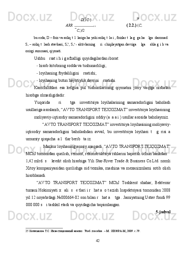 D (1 C c 
) 25
ARR   
b  0                               ( 2.2.)   ( C
a
C
a  )/2
bu erda, D – foiz va soliq t  l  lariga ha yoki soliq t  la i , foizlar t  la g  ga ha    lga  daromad:
S
s   – soliq t   lash stavkasi; S
a b
, S
a o
  - aktivlarning       ri   chiqilayotgan davriga       lga       shla g i h va
oxirgi summasi, qiymati. 
Ushbu    rsat i h i g afzalligi quyidagilardan iborat: 
- hisob-kitobning sodda va tushunarliligi; 
- loyihaning foydaliligini    rsatishi; 
- loyihaning butun hayotiylik davrini    rsatishi. 
Kamchiliklari   esa   kelgusi   pul   tushumlarining   qiymatini   joriy   vaqtga   nisbatan
hisobga olmasligidadir.  
Yuqorida         ri         tga     investitsiya   loyihalarining   samaradorligini   baholash
usullariga asoslanib, “AVTO TRANSPORT TEXXIZMAT” investitsiya loyihasining
moliyaviy-iqtisodiy samaradorligini oddiy (a  a a i ) usullar asosida baholaymiz.
“AVTO TRANSPORT TEXXIZMAT” investitsiya   loyihasining moliyaviy-
iqtisodiy   samaradorligini   baholashdan   avval,   bu   investitsiya   loyihasi   t     g   risi   a
umumiy qisqacha  a l   tlar berib   ta iz.   
Mazkur loyihaning asosiy maqsadi  “AVTO TRANSPORT TEXXIZMAT” 
MChJ tomonidan qurilish, remont, rekonstruktsiya ishlarini bajarish uchun bankdan 
1,42 mlrd. s       kredit olish hisobiga Yili Star-River Trade & Business Co.Ltd. nomli
Xitoy kompaniyasidan qurilishga oid texnika, mashina va mexanizmlarni sotib olish
hisoblanadi. 
  “AVTO   TRANSPORT   TEXXIZMAT”   MChJ   Toshkent   shahar,   Bektemir
tumani Hokimiyati x   ali  s   e tlari i r   hat a  o t azish Inspektsiyasi tomonidan 2008
yil 12 noyabrdagi №000664-02 son bilan r   hat a    tga . Jamiyatning Ustav fondi 99
000 000 s    i tashkil etadi va quyidagicha taqsimlangan. 
5-jadval 
25  Колмыкова Т.С. Инвестиционный анализ: Учеб. пособие. – М.: ИНФРА-М, 2009. с.79. 
  42   