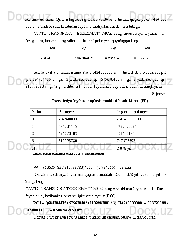 lari mavjud emas. Qarz  a lag lari i g ulushi 75,04 % ni tashkil qilgan yoki 1 424 000
000 s    i bank krediti hisobidan loyihani moliyalashtirish    z a tutilgan.  
“AVTO   TRANSPORT   TEXXIZMAT”   MChJ   ning   investitsiya   loyihasi     a   l
tlariga    ra, korxonaning yillar     i ha  sof pul oqimi quyidagiga teng: 
0-yil  1-yil  2-yil  3-yil 
-14240000000  684704415  675670402  810998780 
              
Bunda 0- il a i   estitsi a xara atlari 1424000000 s     i tash il eti , 1-yilda sof pul
qi  i  684704415 s     ga,   2-yilda sof  pul    qi  i  675670402 s     ga, 3-yilda sof  pul    qi  i
810998780 s   ga te g.  Ushbu  a l   tlar a  foydalanib qoplash muddatini aniqlaymiz: 
8-jadval 
Investitsiya loyihasi qoplash muddati hisob-kitobi (PP) 
Yillar Pul oqimi Ja g arila  pul oqimi
0 -14240000000 -14240000000
1 684704415 -739295585
2 675670402 -63625183
3 810998780 747373597
PP 2.078 yil
Manba: Muallif tomonidan loyiha TIA si asosida hisoblandi. 
 
PP =  (63625183 / 810998780)*365 = (0,78*365) = 28 kun 
Demak, investitsiya loyihasini qoplash muddati  RR= 2.078 yil  yoki    2 yil, 28
kunga teng.              
  “AVTO TRANSPORT TEXXIZMAT” MChJ ning investitsiya loyihasi   a l     tlari a
foydalanib, loyihaning rentabelligini aniqlaymiz (ROI).  
ROI = ((684704415+675670402+810998780) / 3) / 14240000000  = 723791199 /
14240000000  = 0.508 yoki 50.8%. 
Demak, investitsiya loyihasining rentabellik darajasi 50,8% ni tashkil etadi. 
  46   